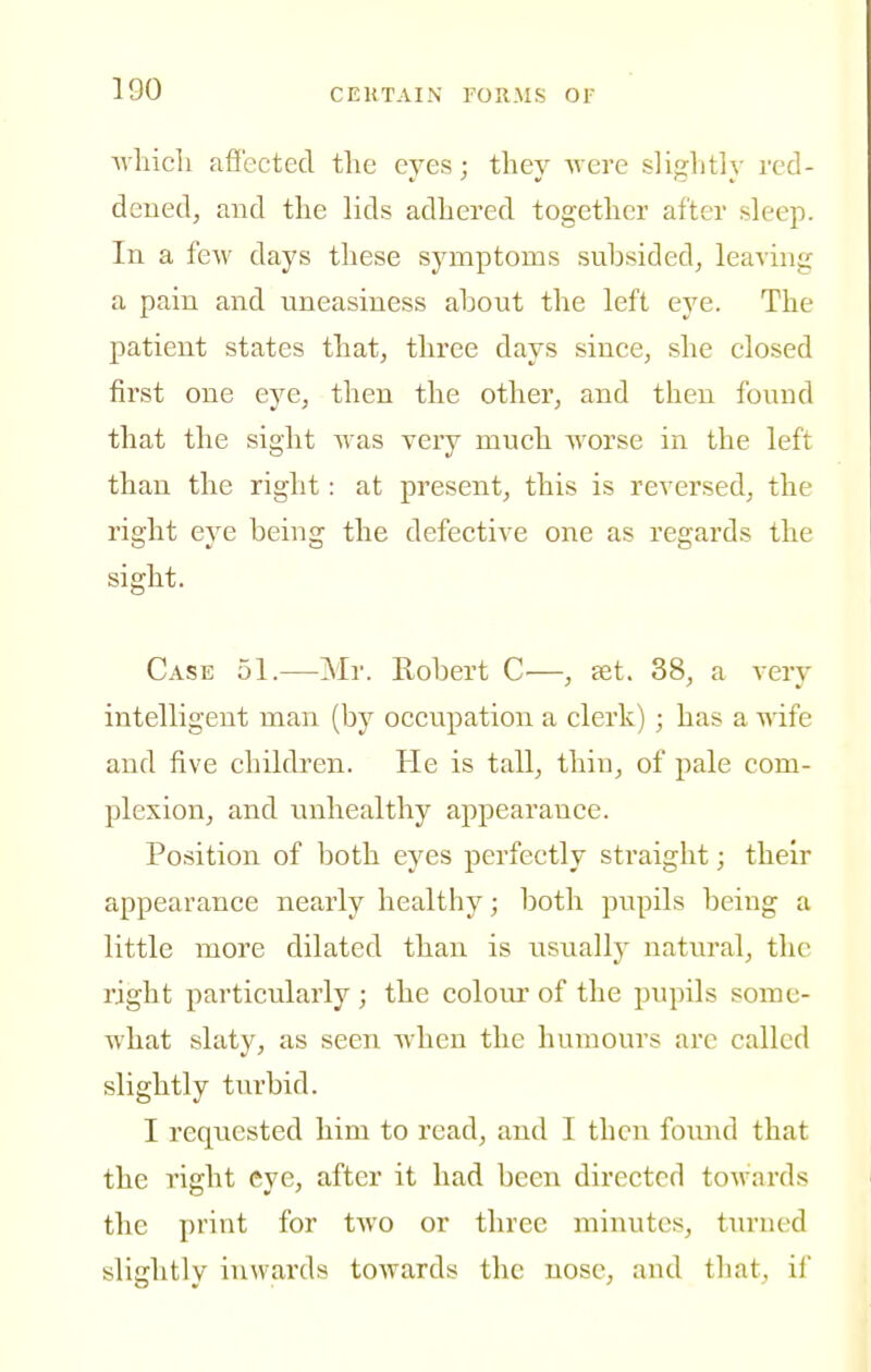 Avliicli afiectecl the eyes; they Avere slightly red- dened, and the lids adhered together after sleep. In a few days these symptoms suhsided, leaving a pain and uneasiness ahont the left eye. The patient states that, three days since, she closed first one eye, then the other, and then found that the sight was very much -worse in the left than the right: at present, this is reversed, the right eye being the defective one as regards the sight. Case 51.—Mr. Robert —, set. 38, a very intelligent man (by occupation a clerk) ; has a wife and five children. He is tall, thin, of pale com- plexion, and unhealthy appearance. Position of both eyes perfectly straight; their appearance nearly healthy; both pupils being a little more dilated than is usually natural, the right particularly ; the coloiu' of the pupils some- what slaty, as seen when the humours are called slightly turbid. I requested him to read, and I then found that the right eye, after it had been directed towards the print for tAvo or three minutes, tiu'ued slightly inwards toAvards the nose, and that, if