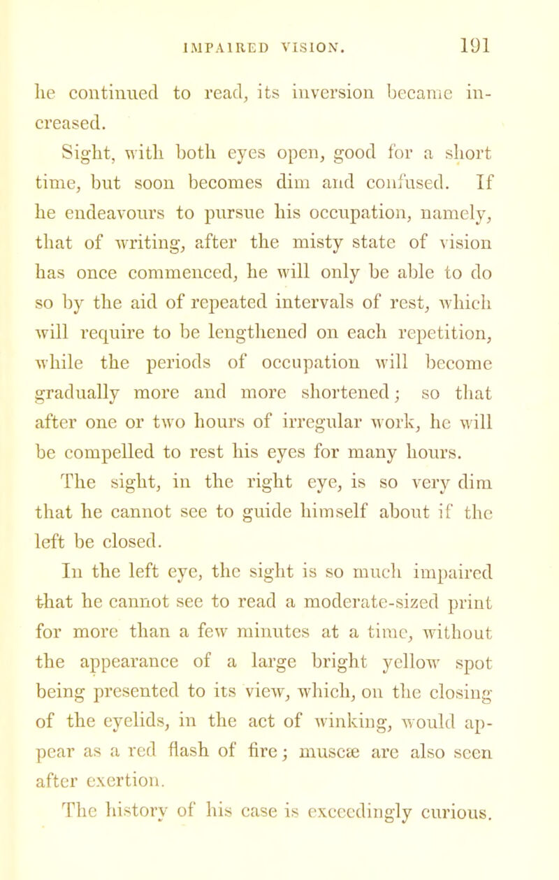 lie continued to read, its inversion became in- creased. Sight, witli both eyes open, good for a short time, but soon becomes dim and confused. If he endeavours to pursue his occupation, namely, that of writing, after the misty state of vision has once commenced, he will only be able to do so by the aid of repeated intervals of rest, which will require to be lengthened on each repetition, while the periods of occupation M'ill become gradually more and more shortened; so that after one or two hours of irregular work, he M'ill be compelled to rest his eyes for many hours. The sight, in the right eye, is so very dim that he cannot see to guide himself about if the left be closed. In the left eye, the sight is so much impaired that he cannot see to read a moderate-sized print for more than a few minutes at a time, without the appearance of a large bright yellow spot being presented to its view, which, on the closing of the eyelids, in the act of winking, would ap- pear as a red flash of fire; muscEC are also seen after exertion. The history of his case is exceedingly curious.