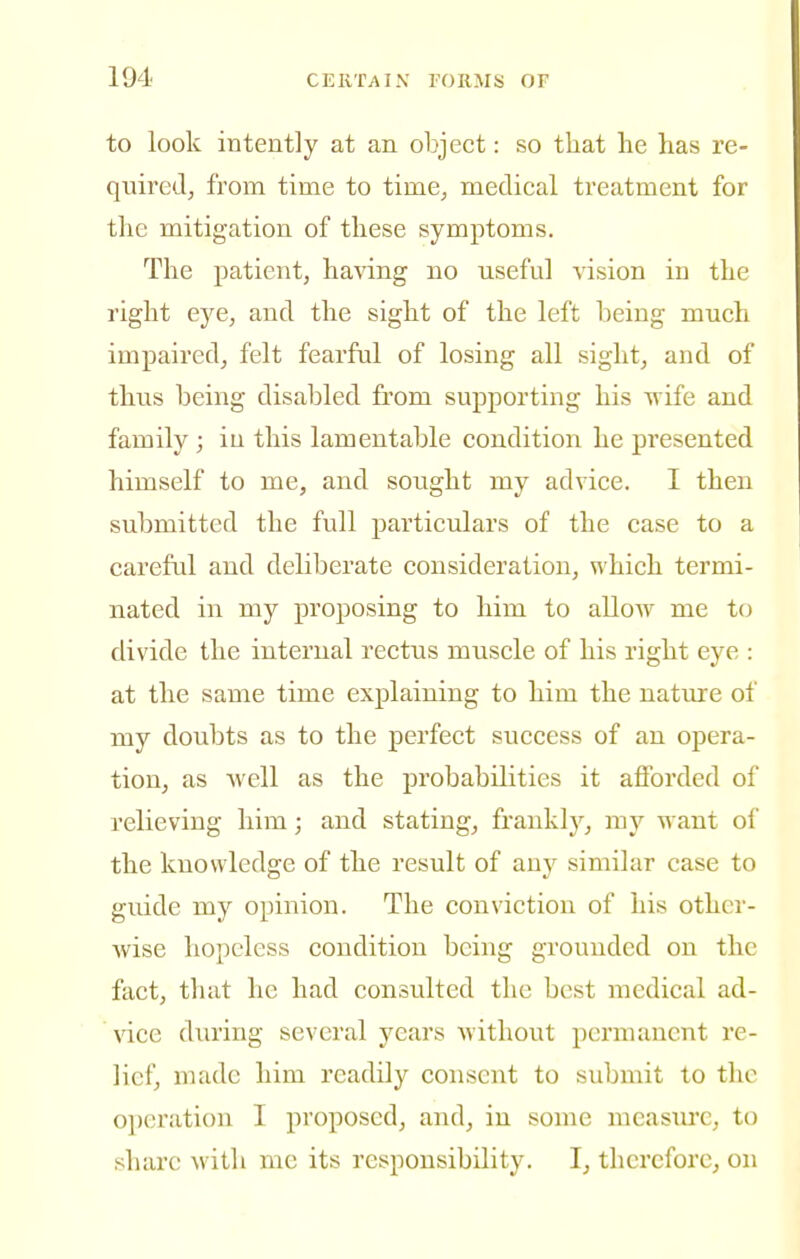 to look intently at an object: so that he has re- quiredj from time to time^ medical treatment for the mitigation of these symptoms. The patient, having no useful vision in the right eye, and the sight of the left being much impaired, felt fearful of losing all sight, and of thus being disabled from supporting his svife and family ; iu this lamentable condition he presented himself to me, and sotight my advice. I then submitted the full particulars of the case to a careful and deliberate consideration, which termi- nated in my proposing to him to allow me to divide the internal rectus muscle of his right eye : at the same time explaining to him the nature of my doubts as to the perfect success of an opera- tion, as Avell as the probabilities it afforded of relieving him; and stating, franklj'^, my want of the knowledge of the result of any similar case to guide my opinion. The conviction of his other- wise hopeless condition being grounded on the fact, that he had consulted the best medical ad- vice during several years without permanent re- lief, made him readily consent to submit to the operation I proposed, and, in some measiu'c, to share with me its responsibility. I, therefore, on