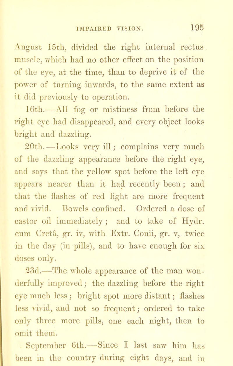 August 15tli, divided the right interual rectus muscle, which had no other effect on the position of the eye, at the time, than to deprive it of the power of turning inwards, to the same extent as it did previously to operation. 16th.—All fog or mistiness from before the right eye had disappeared, and every object looks bright and dazzling. 20th.—Looks very ill; complains very much of the dazzling appearance before the right eye, and says that the yellow spot before the left eye appears nearer than it had recently been; and that the flashes of red light are more frequent and YiYid. Bowels confined. Ordered a dose of castor oil immediately; and to take of Hydr. cum Cretu, gr. iv, with Extr. Conii, gr. v, twice in the day (in pills), and to have enough for six doses only. 23d.—The whole appearance of the man won- derfidly improved; the dazzling before the right eye much less ; bright spot more distant; flashes less ^dvid, and not so frequent; ordered to take only three more pills, one each night, then to omit them. September 6th.—Since I last saw him has been in the country during eight days, and in