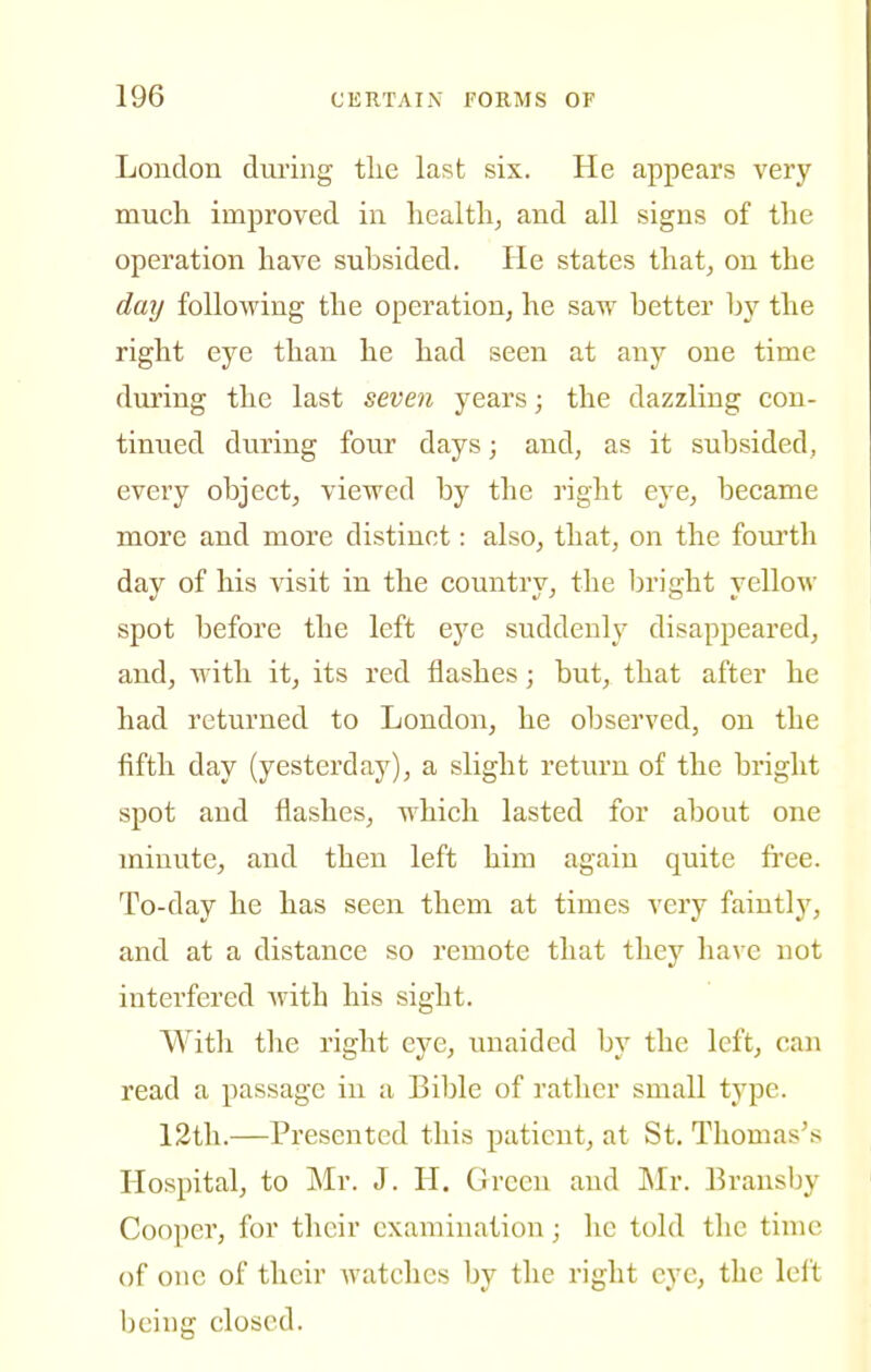 Loudon during tlie last six. He appears very much improved in healthy and all signs of the operation have subsided. He states that, on the day following the operation, he saw better by the right eye than he had seen at any one time during the last seven years; the dazzling con- tinued during four days; and, as it subsided, every object, viewed by the right eye, became more and more distinct: also, that, on the fourth day of his visit in the country, the iDright yellow spot before the left eye suddenly disappeared, and, with it, its red flashes; but, that after he had returned to London, he observed, on the fifth day (yesterday), a slight return of the bright spot and flashes, which lasted for about one minute, and then left him again quite free. To-day he has seen them at times very faintlj', and at a distance so remote that they have not interfered with his sight. Witli the right eye, unaided by the left, can read a passage in a Bible of rather small type. 12th.—Presented this patient, at St. Thomas's Hospital, to Mr. J. II. Green and Mr. Bransby Cooper, for their examination; he told the time of one of their Avatchcs by the right eye, the left being closed.