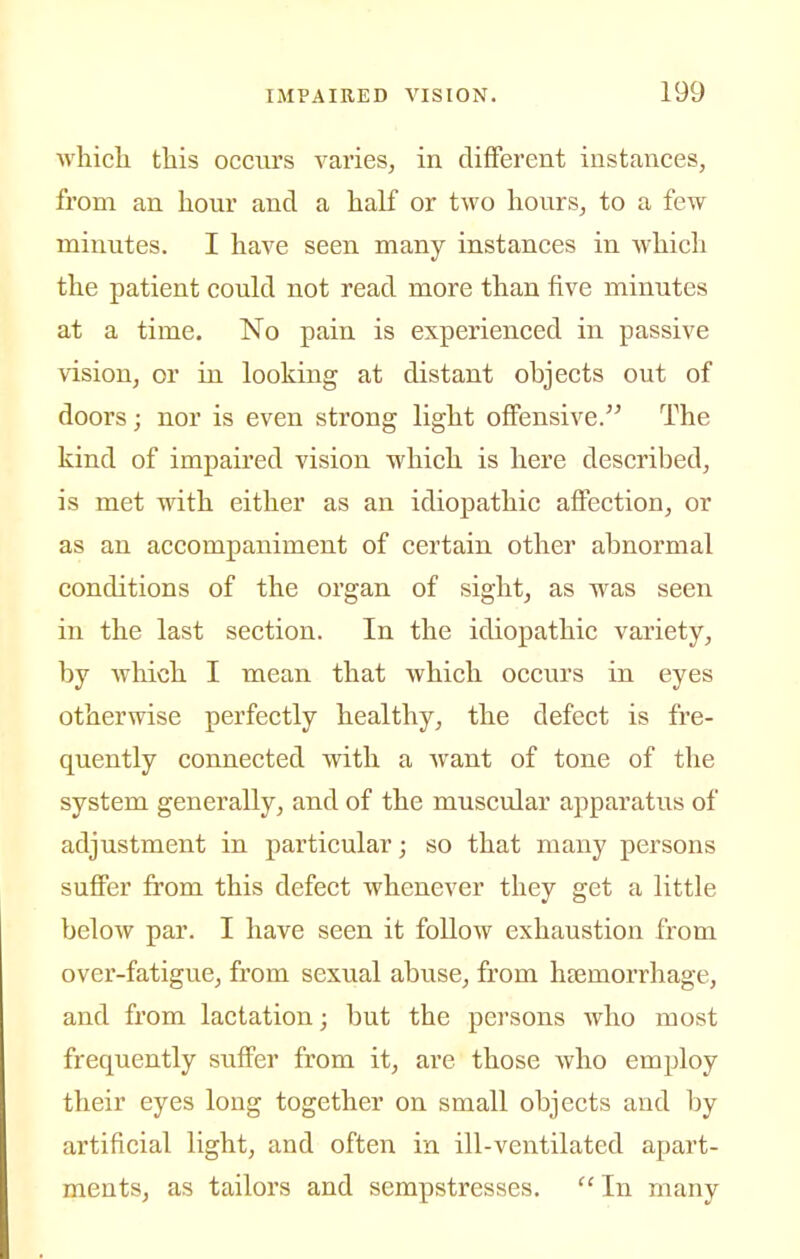 whicli this occurs varies, in different instances, from an hour and a half or two hours, to a few minutes. I have seen many instances in which the patient could not read more than five minutes at a time. No pain is experienced in passive vision, or in looking at distant objects out of doors; nor is even strong light offensive. The kind of impaired vision which is here described, is met with either as an idiopathic affection, or as an accompaniment of certain other abnormal conditions of the organ of sight, as was seen in the last section. In the idiopathic variety, by which I mean that whicli occurs in eyes otherwise perfectly healthy, the defect is fre- quently connected with a Avant of tone of the system generally, and of the muscular apparatus of adjustment in particular; so that many persons suffer from this defect whenever they get a little below par. I have seen it follow exhaustion from over-fatigue, from sexual abuse, from haemorrhage, and from lactation; but the persons who most frequently suffer from it, are those who employ their eyes long together on small objects and by artificial light, and often in ill-ventilated apart- ments, as tailors and sempstresses, In many