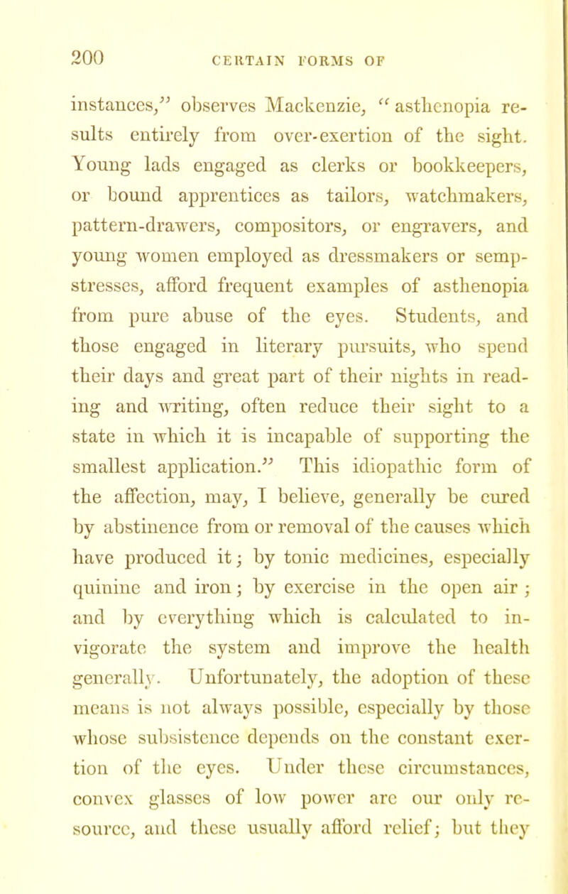 instances, observes Mackenzie,  asthenopia re- sults entirely from over-exertion of the sight. Young lads engaged as clerks or bookkeepers, or bound apprentices as tailors, watchmakers, pattern-drawers, compositors, or engravers, and young women employed as dressmakers or semp- stresses, afford frequent examples of asthenopia from pure abuse of the eyes. Students, and those engaged in literary pursuits, who spend their days and great part of their nights in read- ing and wTiting, often reduce their sight to a state in which it is incapable of supporting the smallest application.'^ This idiopathic form of the affection, may, I believe, generally be cured by abstinence from or removal of the causes Avhich have produced it; by tonic medicines, especially quinine and iron; by exercise in the open air ; and by everything which is calculated to in- vigorate the system and improve the health generally. Unfortunately, the adoption of these means is not always possible, especially by those whose subsistence depends on the constant exer- tion of tlie eyes. Under these circumstances, convex glasses of low poAver are our only re- source, and these usually afford relief; ljut they