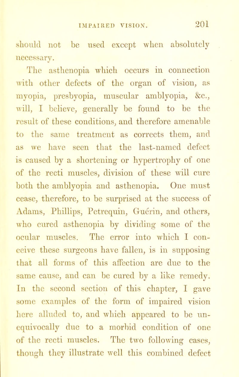 stoiild not be used except when absolutely necessary. The asthenopia which occurs in connection Avith other defects of the organ of vision, as myopia, presbyopia, muscular amblyopia, &c., will, I believe, generally be found to be the result of these conditions, and therefore amenable to the same treatment as corrects them, and as we have seen that the last-named defect is caused by a shortening or hypertrophy of one of the recti muscles, di-\dsion of these will cure both the amblyopia and asthenopia. One must cease, therefore, to be siirprised at the success of Adams, Phillips, Petrequin, Guerin, and others, who cured asthenopia by dividing some of the ocular muscles. The error into which I con- ceive these surgeons have fallen, is in supposing that all forms of this affection are due to the same cause, and can be cured by a like remedy. In the second section of this chapter, I gave some examples of the form of impaired vision here alluded to, and which appeared to be im- equivocally due to a morbid condition of one of the recti muscles. The tMo following cases, though they illustrate well this combined defect