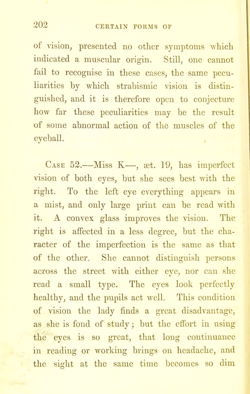of vision, presented no other symptoms -n^hicli indicated a muscular origin. Stilly one cannot fail to recognise in these cases, the same pecu- liarities by which strabismic vision is distin- guished, and it is therefore open to conjecture how far these peculiarities may be the result of some abnormal action of the muscles of the eyeball. , Case 52.—Miss K—, ajt. 19, has imperfect vision of both eyes, but she sees best ndth the right. To the left eye everything appears in a mist, and only large print can be read with it. A convex glass improves the vision. The right is affected in a less degree, but the cha- racter of the imperfection is the same as that of the other. She cannot distinguish persons across the street with either eye, nor can she read a small type. The eyes look perfectly healthy, and the pupils act well. This conditiou of ^^sion the lady finds a great disadvantage, as she is fond of study; but the effort in using the eyes is so great, that long continuance in reading or working brings on headache, and the sight at the same time becomes so dim
