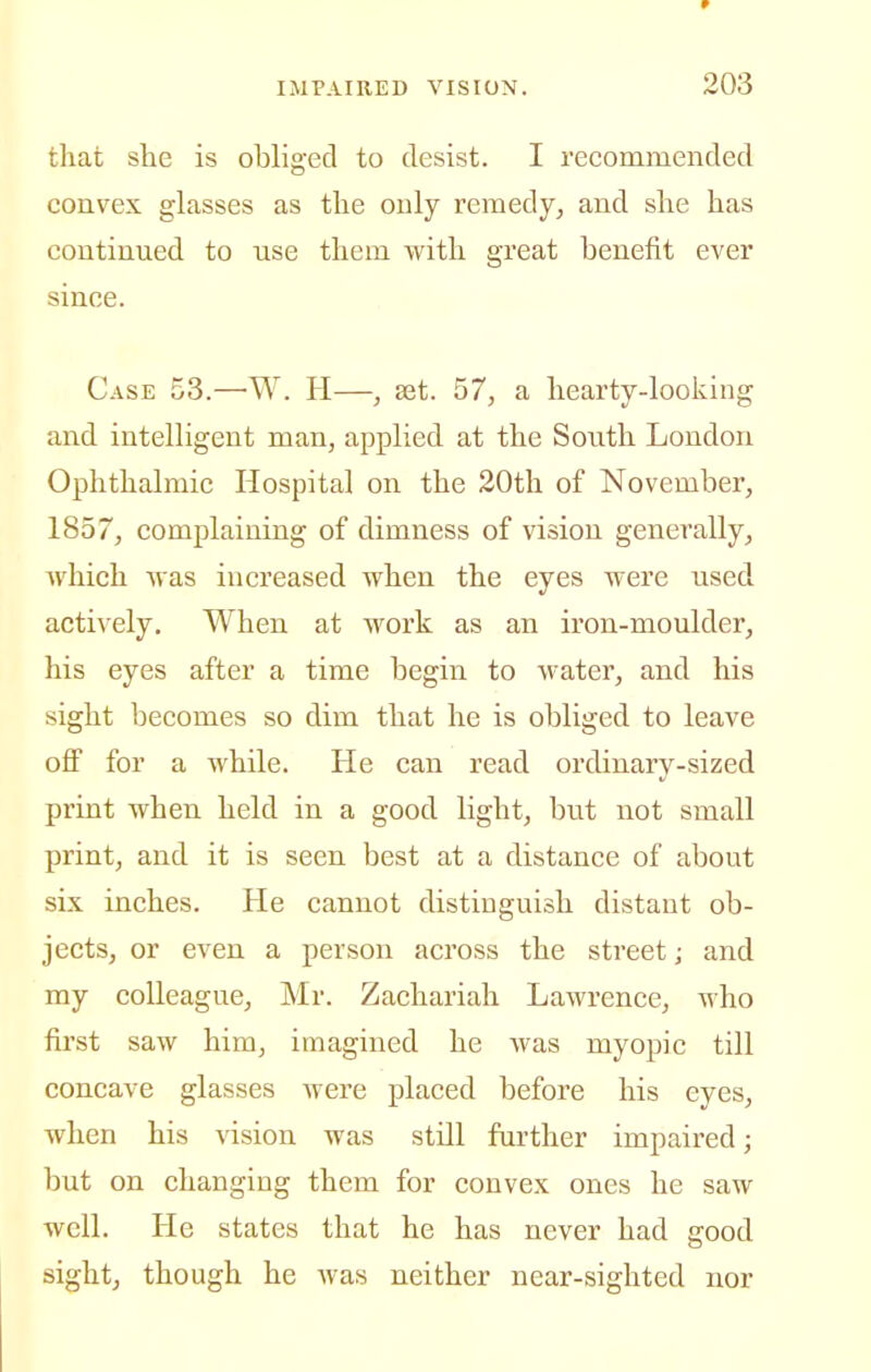r IMPAIRED VISION. 203 that she is obliged to desist. I recommended convex glasses as the only remedy, and she has continued to use them with great benefit ever since. Case 53.—W. H—, set. 57, a hearty-looking and intelligent man, applied at the South London Ophthalmic Hospital on the 20th of November, 1857, complaining of dimness of vision generally, which was increased when the eyes were used actively. When at work as an iron-moulder, his eyes after a time begin to water, and his sight becomes so dim that he is obliged to leave off for a while. He can read ordinary-sized print when held in a good light, but not small print, and it is seen best at a distance of about six inches. He cannot distinguish distant ob- jects, or even a person across the street; and my colleague, Mr. Zachariah Lawrence, who first saw him, imagined he was myopic till concave glasses were placed before his eyes, when his vision was still further impaired; but on changing them for convex ones he saw well. He states that he has never had good sight, though he Avas neither near-sighted nor