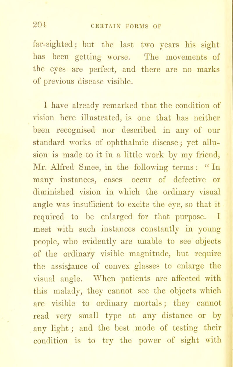 201 far-siglitecl; but the last two j^ears Ms sight has been getting worse. The movements of the eyes are perfect, and there are no marks of previous disease visible. I have already remarked that the condition of vision here illustrated, is one that has neither been recognised nor described in any of our standard works of ophthalmic disease; yet allu- sion is made to it in a little work by my friend, Mr. Alfred Smee, in the folioAving terms:  In many instances, cases occur of defective or diminished vision in which the ordinary visual angle was insufficient to excite the eye, so that it required to be enlai'ged for that pui'pose. I meet with such instances constantly in young people, who evidently are miable to see objects of the ordinary visible magnitude, but require the assistance of convex glasses to enlarge the visual angle. When patients are affected with this malady, they cannot see the objects which are visible to ordinary mortals; they cannot read very small type at any distance or by any light; and the best mode of testing their condition is to try the power of sight with