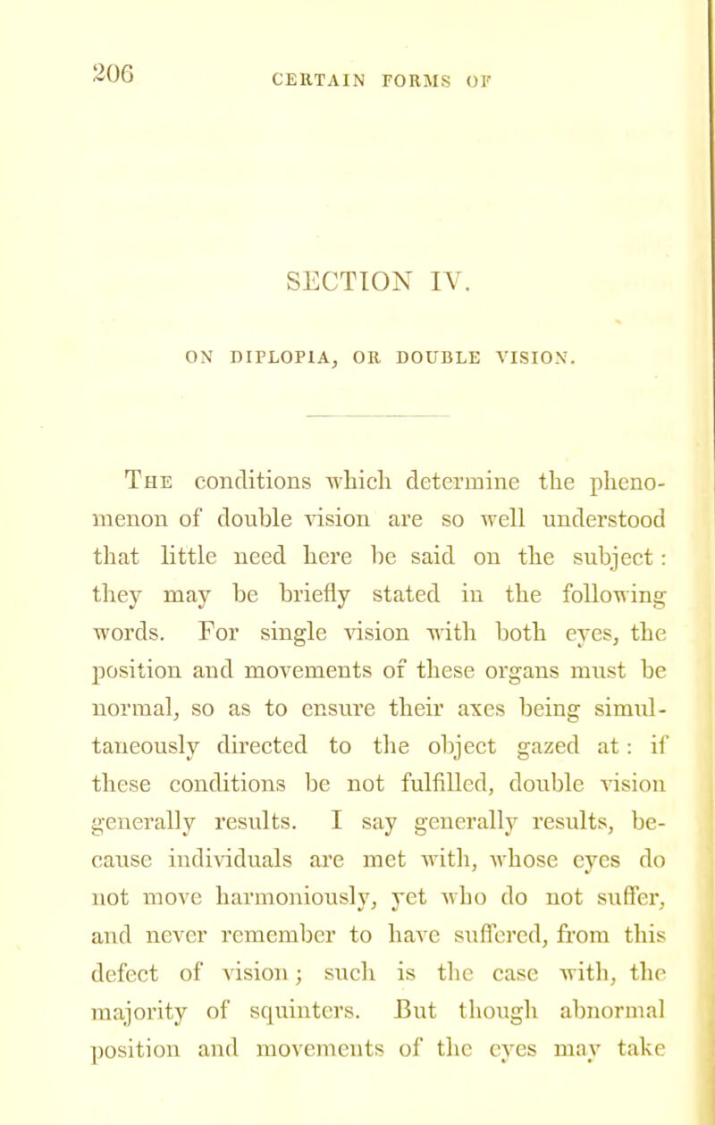 SECTION IV. ON DIPLOPIA, OR DOUBLE VISION. The conditions which determine the pheno- menon of double vision are so well understood that little need here be said on the subject: they may be briefly stated in the following words. For single vision with both eyes, the position and movements of these organs must be normal, so as to ensure their axes being simul- taneously directed to the object gazed at: if these conditions be not fulfilled, double vision generally results. I say generally results, be- cause individuals are met with, whose eyes do not move harmoniously, yet who do not suffer, and never remember to have suffered, from this defect of vision; such is the case with, thr majority of squinters. But though abnormal position and movements of the eyes may take