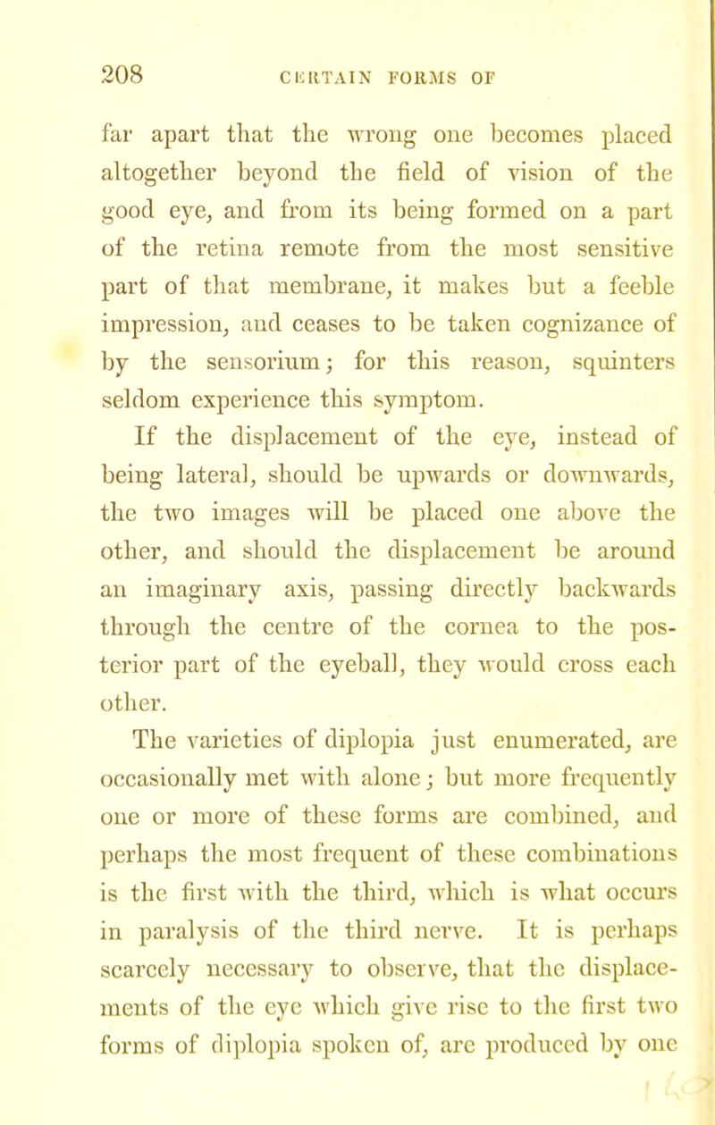 far apart that the wrong one becomes placed altogether beyond the field of vision of the good eye, and from its being formed on a part of the retina remote from the most sensitive part of that membrane, it makes but a feeble impression, and ceases to be taken cognizance of by the seusorium; for this reason, squinters seldom experience this symptom. If the displacement of the eye, instead of being lateral, should be upwards or downwards, the two images will be placed one above the other, and should the displacement be around an imaginary axis, passing directly backwards through the centre of the cornea to the pos- terior part of the eyeball, they would cross each other. The varieties of diplopia just enumerated, are occasionally met with alone; but more frequently one or more of these forms are combined, and perhaps the most frequent of these combinations is the first Avith the third, which is what occurs in paralysis of the third nerve. It is perhaps scarcely necessary to observe, that the displace- ments of the eye which give rise to the first two forms of diplopia spoken of, are produced by one