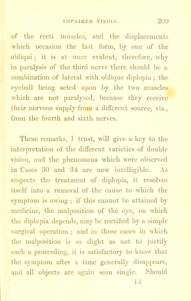 of tlie recti muscles^ and the displacements which occasion the last form, by one of the obliqui; it is at once evident, therefore, why in paralysis of the third nerve there should bo a combination of lateral mth oblique diplopia; the eyeball being acted upon by the two muscles which are not paralysed, because they receive their nervous supply from a diiferent source, viz., from the fourth and sixth nerves. These remarks, I trust, will give a key to the interpretation of the different varieties of double vision, and the phenomena which were observed in Cases 30 and 34 are now intelligible. As respects the treatment of diplopia, it resolves itself into a removal of the cause to which the symptom is owing; if this cannot be attained by medicine, the malposition of the eye, on which the diplopia depends, may be rectified by a simple surgical operation ; and in those cases in which the malposition is so slight as not to justify such a proceeding, it is satisfactory to know that the symptom after a time generally disappears, and all objects are again seen single. Should 14