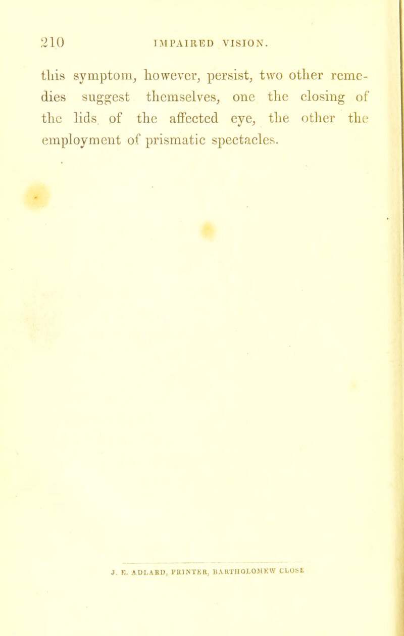 this symptom^ however, persist, two other reme- dies sugg-est themselves, one the closing of the lids of tlie affected eye, the otlier the employment of prismatic spectacles. ]. K. ADl.AKl), I'BINIKR, IIA RTIIOI.OJIKW CLOSt
