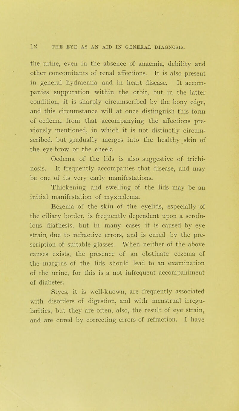 the urine, even in the absence of anaemia, debility and other concomitants of renal affections. It is also present in general hydraemia and in heart disease. It accom- panies suppuration within the orbit, but in the latter condition, it is sharply circumscribed by the bony edge, and this circumstance will at once distinguish this form of oedema, from that accompanying the affections pre- viously mentioned, in which it is not distinctly circum- scribed, but gradually merges into the healthy skin of the eye-brow or the cheek. Oedema of the lids is also suggestive of trichi- nosis. It frequently accompanies that disease, and may be one of its very early manifestations. Thickening and swelling of the lids may be an initial manifestation of myxoedema. Eczema of the skin of the eyelids, especially of the ciliary border, is frequently dependent upon a scrofu- lous diathesis, but in many cases it is caused by eye strain due to refractive errors, and is cured by the pre- scription of suitable glasses. When neither of the above causes exists, the presence of an obstinate eczema of the margins of the lids should lead to an examination of the urine, for this is a not infrequent accompaniment of diabetes. Styes, it is well-known, are frequently associated with disorders of digestion, and with menstrual irregu- larities, but they are often, also, the result of eye strain, and are cured by correcting errors of refraction. I have