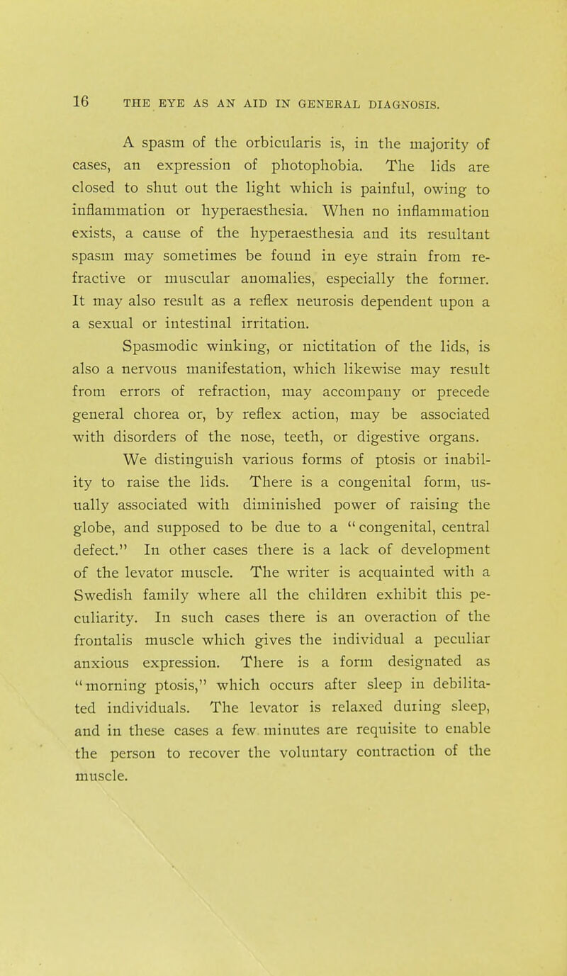 A spasm of the orbicularis is, in the majority of cases, an expression of photophobia. The lids are closed to shut out the light which is painful, owing to inflammation or hyperaesthesia. When no inflammation exists, a cause of the hyperaesthesia and its resultant spasm may sometimes be found in eye strain from re- fractive or muscular anomalies, especially the former. It may also result as a reflex neurosis dependent upon a a sexual or intestinal irritation. Spasmodic winking, or nictitation of the lids, is also a nervous manifestation, which likewise may result from errors of refraction, may accompany or precede general chorea or, by reflex action, may be associated with disorders of the nose, teeth, or digestive organs. We distinguish various forms of ptosis or inabil- ity to raise the lids. There is a congenital form, us- ually associated with diminished power of raising the globe, and supposed to be due to a  congenital, central defect. In other cases there is a lack of development of the levator muscle. The writer is acquainted with a Swedish family where all the children exhibit this pe- culiarity. In such cases there is an overaction of the frontalis muscle which gives the individual a peculiar anxious expression. There is a form designated as morning ptosis, which occurs after sleep in debilita- ted individuals. The levator is relaxed during sleep, and in these cases a few minutes are requisite to enable the person to recover the voluntary contraction of the muscle.