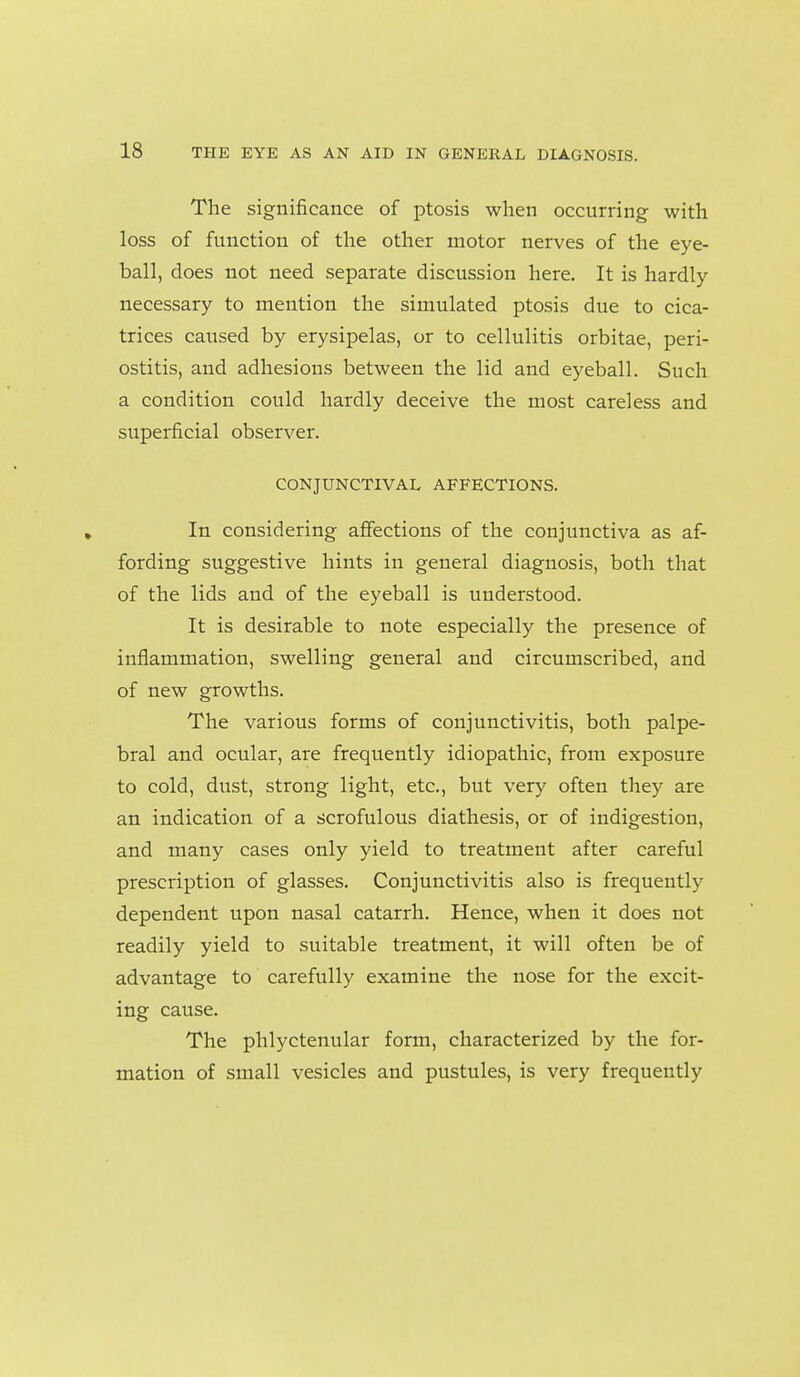 The significance of ptosis when occurring with loss of function of the other motor nerves of the eye- ball, does not need separate discussion here. It is hardly necessary to mention the simulated ptosis due to cica- trices caused by erysipelas, or to cellulitis orbitae, peri- ostitis, and adhesions between the lid and eyeball. Such a condition could hardly deceive the most careless and superficial observer. CONJUNCTIVAL AFFECTIONS. In considering afiections of the conjunctiva as af- fording suggestive hints in general diagnosis, both that of the lids and of the eyeball is understood. It is desirable to note especially the presence of inflammation, swelling general and circumscribed, and of new growths. The various forms of conjunctivitis, both palpe- bral and ocular, are frequently idiopathic, from exposure to cold, dust, strong light, etc., but very often they are an indication of a scrofulous diathesis, or of indigestion, and many cases only yield to treatment after careful prescription of glasses. Conjunctivitis also is frequently dependent upon nasal catarrh. Hence, when it does not readily yield to suitable treatment, it will often be of advantage to carefully examine the nose for the excit- ing cause. The phlyctenular form, characterized by the for- mation of small vesicles and pustules, is very frequently