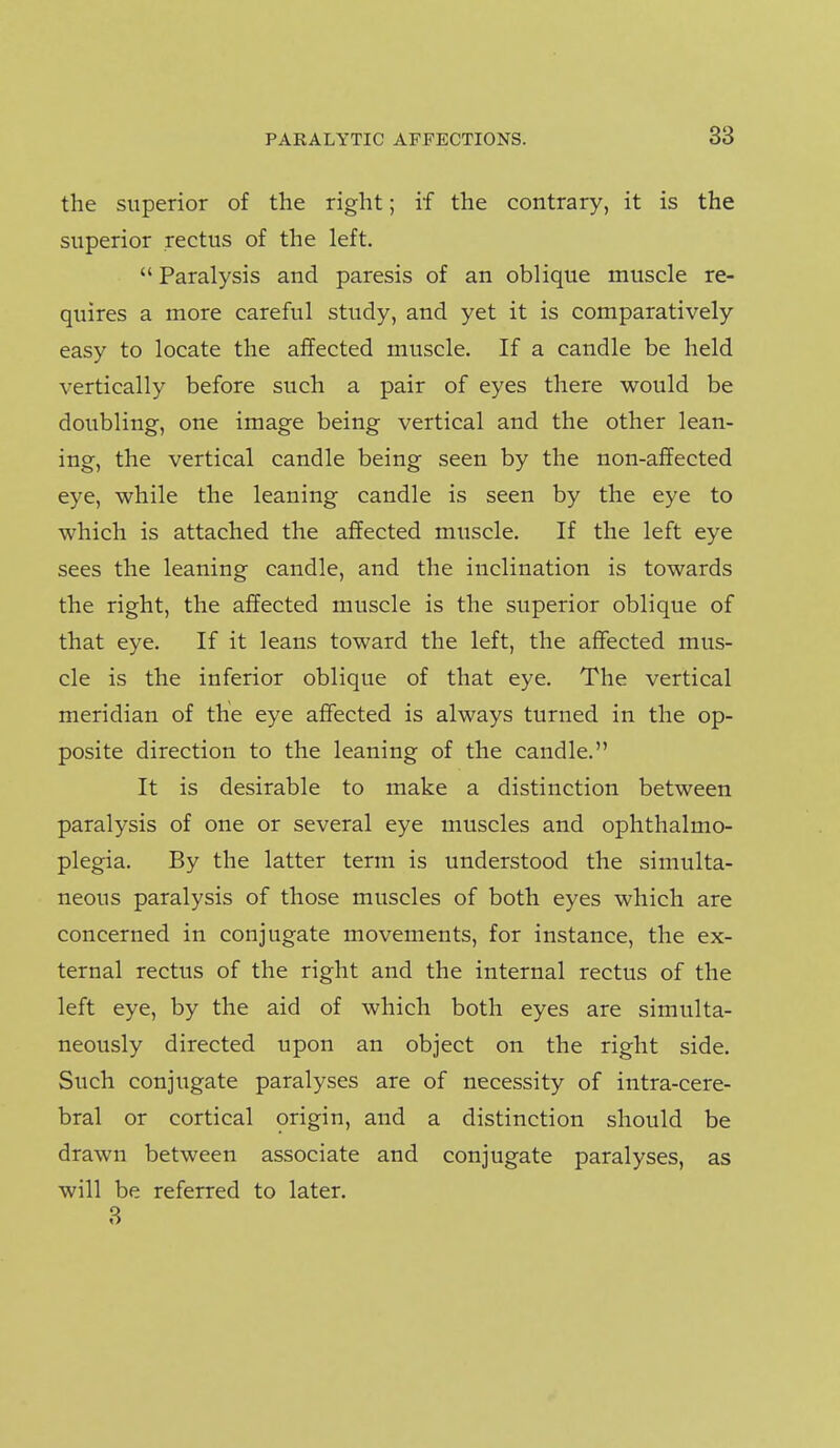 the superior of the right; if the contrary, it is the superior rectus of the left.  Paralysis and paresis of an oblique muscle re- quires a more careful study, and yet it is comparatively easy to locate the affected muscle. If a candle be held vertically before such a pair of eyes there would be doubling, one image being vertical and the other lean- ing, the vertical candle being seen by the non-affected eye, while the leaning candle is seen by the eye to which is attached the affected muscle. If the left eye sees the leaning candle, and the inclination is towards the right, the affected muscle is the superior oblique of that eye. If it leans toward the left, the affected mus- cle is the inferior oblique of that eye. The vertical meridian of the eye affected is always turned in the op- posite direction to the leaning of the candle. It is desirable to make a distinction between paralysis of one or several eye muscles and ophthalmo- plegia. By the latter term is understood the simulta- neous paralysis of those muscles of both eyes which are concerned in conjugate movements, for instance, the ex- ternal rectus of the right and the internal rectus of the left eye, by the aid of which both eyes are simulta- neously directed upon an object on the right side. Such conjugate paralyses are of necessity of intra-cere- bral or cortical origin, and a distinction should be drawn between associate and conjugate paralyses, as will be referred to later. 3