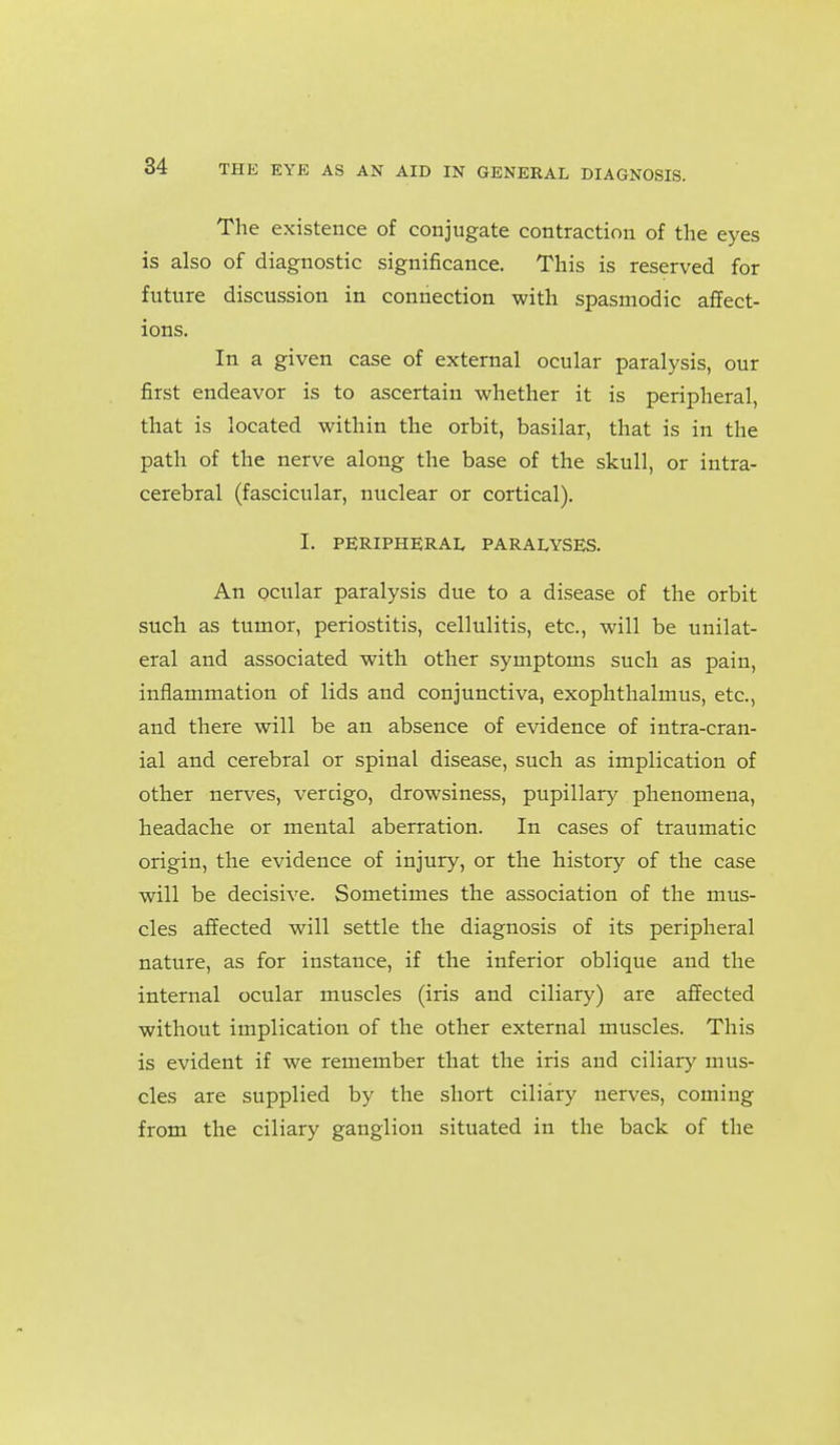 The existence of conjugate contraction of the eyes is also of diagnostic significance. This is reserved for future discussion in connection with spasmodic affect- ions. In a given case of external ocular paralysis, our first endeavor is to ascertain whether it is peripheral, that is located within the orbit, basilar, that is in the path of the nerve along the base of the skull, or intra- cerebral (fascicular, nuclear or cortical). I. PERIPHERAL PARAI^YSES. An ocular paralysis due to a disease of the orbit such as tumor, periostitis, cellulitis, etc., will be unilat- eral and associated with other symptoms such as pain, inflammation of lids and conjunctiva, exophthalmus, etc., and there will be an absence of evidence of intra-cran- ial and cerebral or spinal disease, such as implication of other nerves, vercigo, drowsiness, pupillary phenomena, headache or mental aberration. In cases of traumatic origin, the evidence of injury, or the history of the case will be decisive. Sometimes the association of the mus- cles affected will settle the diagnosis of its peripheral nature, as for instance, if the inferior oblique and the internal ocular muscles (iris and ciliary) are affected without implication of the other external muscles. This is evident if we remember that the iris and ciliary mus- cles are supplied by the short ciliary nerves, coming from the ciliary ganglion situated in the back of the