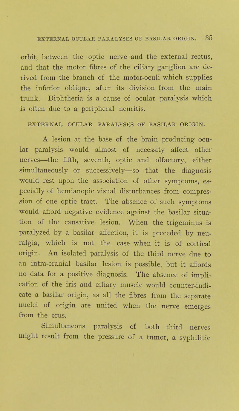 orbit, between the optic nerve and the external rectus, and that the motor fibres of the ciliary ganglion are de- rived from the branch of the motor-oculi which supplies the inferior oblique, after its division from the main trunk. Diphtheria is a cause of ocular paralysis which is often due to a peripheral neuritis. EXTERNAL OCULAR PARALYSES OF BASILAR ORIGIN. A lesion at the base of the brain producing ocu- lar paralysis would almost of necessity affect other nerves—the fifth, seventh, optic and olfactory, either simultaneously or successively—so that the diagnosis would rest upon the association of other symptoms, es- pecially of hemianopic visual disturbances from compres- sion of one optic tract. The absence of such symptoms would afford negative evidence against the basilar situa- tion of the causative lesion. When the trigeminus is paralyzed by a basilar affection, it is preceded by neu- ralgia, which is not the case when it is of cortical origin. An isolated paralysis of the third nerve due to an intra-cranial basilar lesion is possible, but it affords no data for a positive diagnosis. The absence of impli- cation of the iris and ciliary muscle would counter-indi- cate a basilar origin, as all the fibres from the separate nuclei of origin are united when the nerve emerges from the crus. Simultaneous paralysis of both third nerves might result from the pressure of a tumor, a syphilitic