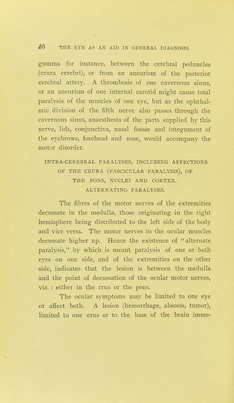 gumma for instance, between the cerebral peduncles (crura cerebri), or from an aneurism of the posterior cerebral artery. A thrombosis of one cavernous sinus, or an aneurism of one internal carotid might cause total paralysis of the muscles of one eye, but as the ophthal- mic division of the fifth nerve also passes through the cavernous sinus, anaesthesia of the parts supplied by this nerve, lids, conjunctiva, nasal fossae and integument of the eyebrows, forehead and nose, would accompany the motor disorder. INTRA-CEREBRAL PARALYSES, INCLUDING AFFECTIONS OF THE CRURA (FASCICULAR PARALYSIS), OF THE PONS, NUCLEI AND CORTEX. ALTERNATING PARALYSES. The fibres of the motor nerves of the extremities decussate in the medulla, those originating in the right hemisphere being distributed to the left side of the body and vice versa. The motor nerves to the ocular muscles decussate higher up. Hence the existence of alternate paralysis, by which is meant paralysis of one or both eyes on one side, and of the extremities on the other side, indicates that the lesion is between the medulla and the point of decussation of the ocular motor nerves, viz. : either in the crus or the pons. The ocular symptoms may be limited to one eye or affect both. A lesion (hemorrhage, abscess, tumor), limited to one crus or to the base of the brain imme-