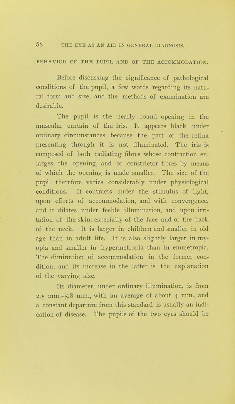 BEHAVIOR OF THE PUPIL AND OF THE ACCOMMODATION. Before discussing the significance of pathological conditions of the pupil, a few words regarding its natu- ral form and size, and the methods of examination are desirable. The pupil is the nearly round opening in the muscular curtain of the iris. It appears black under ordinary circumstances because the part of the retina presenting through it is not illuminated. The iris is composed of both radiating fibres whose contraction en- larges the opening, and of constrictor fibres by means of which the opening is made smaller. The size of the pupil therefore varies considerably under physiological conditions. It contracts iinder the stimulus of light, upon efforts of accommodation, and with convergence, and it dilates under feeble illumination, and upon irri- tation of the skin, especially of the face and of the back of the neck. It is larger in children and smaller in old age than in adult life. It is also slightly larger in my- opia and smaller in hypermetropia than in emmetropia. The diminution of accommodation in the former con- dition, and its increase in the latter is the explanation of the varying size. Its diameter, under ordinary illumination, is from 2.5 mm.-5.8 mm., with an average of about 4 mm., and a constant departure from this standard is usually an indi- cation of disease. The pupils of the two eyes should be