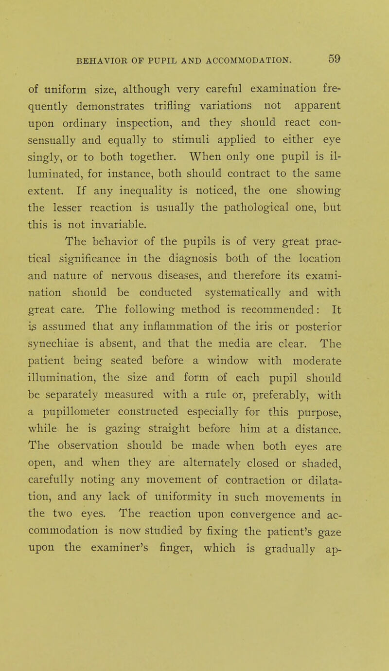 of uniform size, although very careful examination fre- quently demonstrates trifling variations not apparent upon ordinary inspection, and they should react con- sensually and equally to stimuli applied to either eye singly, or to both together. When only one pupil is il- luminated, for instance, both should contract to the same extent. If any inequality is noticed, the one showing the lesser reaction is usually the pathological one, but this is not invariable. The behavior of the pupils is of very great prac- tical significance in the diagnosis both of the location and nature of nervous diseases, and therefore its exami- nation should be conducted systematically and with great care. The following method is recommended: It i^ assumed that any inflammation of the iris or posterior synecliiae is absent, and that the media are clear. The patient being seated before a window with moderate illumination, the size and form of each pupil should be separately measured with a rule or, preferably, with a pupillometer constructed especially for this purpose, while he is gazing straight before him at a distance. The observation should be made when both eyes are open, and when they are alternately closed or shaded, carefully noting any movement of contraction or dilata- tion, and any lack of uniformity in such movements in the two eyes. The reaction upon convergence and ac- commodation is now studied by fixing the patient's gaze upon the examiner's finger, which is gradually ap-