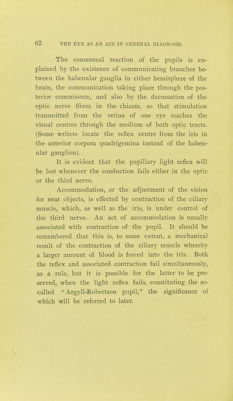 The consensual reaction of the pupils is ex- plained by the existence of communicating branches be- tween the habenular ganglia in either hemisphere of the brain, the communication taking place through the pos- terior commissure, and also by the decussation of the optic nerve fibres in the chiasm, so that stimulation transmitted from the retina of one eye reaches the visual centres through the medium of both optic tracts. (Some writers locate the reflex centre from the iris in the anterior corpora quadrigemina instead of the haben- ular ganglion). It is evident that the pupillary light reflex will be lost whenever the conduction fails either in the optic or the third nerve. Accommodation, or the adjustment of the vision for near objects, is effected by contraction of the ciliary muscle, which, as well as the iris, is under control of the third nerve. An act of accommodation is usually associated with contraction of the pupil. It should be remembered that this is, to some extent, a mechanical result of the contraction of the ciliary muscle whereby a larger amount of blood is forced into the iris. Both the reflex and associated contraction fail simultaneously, as a rule, but it is possible for the latter to be pre- served, when the light reflex fails, constituting the so- called Argyll-Robertson pupil, the significance of which will be referred to later.