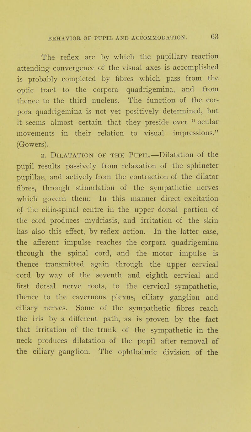 The reflex arc by which the pupillary reaction attending convergence of the visual axes is accomplished is probably completed by fibres which pass from the optic tract to the corpora quadrigemina, and from thence to the third nucleus. The function of the cor- pora quadrigemina is not yet positively determined, but it seems almost certain that they preside over  ocular movements in their relation to visual impressions. (Gowers). 2. Dilatation of the Pupil.—Dilatation of the pupil results passively from relaxation of the sphincter pupillae, and actively from the contraction of the dilator fibres, through stimulation of the sympathetic nerves which govern them. In this manner direct excitation of the cilio-spinal centre in the upper dorsal portion of the cord produces mydriasis, and irritation of the skin has also this effect, by reflex action. In the latter case, the afferent impulse reaches the corpora quadrigemina through the spinal cord, and the motor impulse is thence transmitted again through the upper cervical cord by way of the seventh and eighth cervical and first dorsal nerve roots, to the cervical sympathetic, thence to the cavernous plexus, ciliary ganglion and ciliary nerves. Some of the sympathetic fibres reach the iris by a different path, as is proven by the fact that irritation of the trunk of the sympathetic in the neck produces dilatation of the pupil after removal of the ciliary ganglion. The ophthalmic division of the