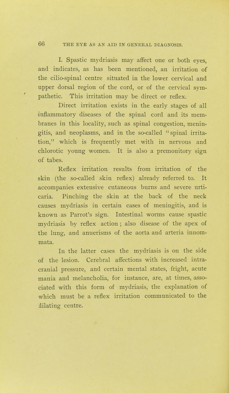 I. Spastic mydriasis may aflfect one or both eyes, and indicates, as has been mentioned, an irritation of the cilio-spinal centre situated in the lower cervical and upper dorsal region of the cord, or of the cervical sym- pathetic. This irritation may be direct or reflex. Direct irritation exists in the early stages of all inflammatory diseases of the spinal cord and its mem- branes in this locality, such as spinal congestion, menin- gitis, and neoplasms, and in the so-called spinal irrita- tion, which is frequently met with in nervous and chlorotic young women. It is also a premonitory sign of tabes. Reflex irritation results from irritation of the skin (the so-called skin reflex) already referred to. It accompanies extensive cutaneous burns and severe urti- caria. Pinching the skin at the back of the neck causes mydriasis in certain cases of meningitis, and is known as Parrot's sign. Intestinal worms cause spastic mydriasis by reflex action; also disease of the apex of the lung, and anuerisms of the aorta and arteria innom- mata. In the latter cases the mydriasis is on the side of the lesion. Cerebral affections with increased intra- cranial pressure, and certain mental states, fright, acute mania and melancholia, for instance, are, at times, asso- ciated with this form of mydriasis, the explanation of which must be a reflex irritation communicated to the dilating centre.