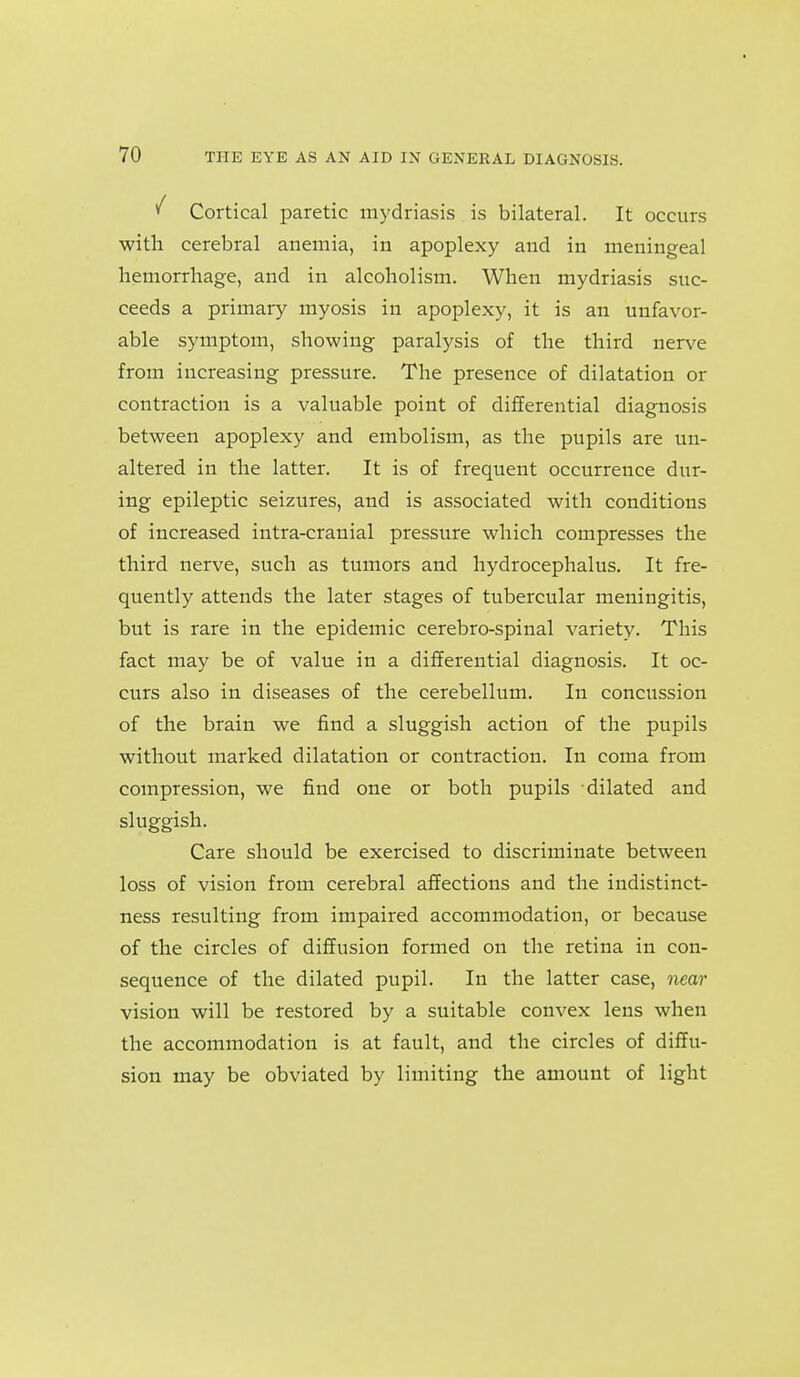 ^ Cortical paretic mydriasis is bilateral. It occurs with cerebral anemia, in apoplexy and in meningeal hemorrhage, and in alcoholism. When mydriasis suc- ceeds a primary myosis in apoplexy, it is an unfavor- able symptom, showing paralysis of the third nerve from increasing pressure. The presence of dilatation or contraction is a valuable point of differential diagnosis between apoplexy and embolism, as the pupils are un- altered in the latter. It is of frequent occurrence dur- ing epileptic seizures, and is associated with conditions of increased intra-cranial pressure which compresses the third nerve, such as tumors and hydrocephalus. It fre- quently attends the later stages of tubercular meningitis, but is rare in the epidemic cerebro-spinal variety. This fact may be of value in a differential diagnosis. It oc- curs also in diseases of the cerebellum. In concussion of the brain we find a sluggish action of the pupils without marked dilatation or contraction. In coma from compression, we find one or both pupils dilated and sluggish. Care should be exercised to discriminate between loss of vision from cerebral affections and the indistinct- ness resulting from impaired accommodation, or because of the circles of diffusion formed on the retina in con- sequence of the dilated pupil. In the latter case, near vision will be restored by a suitable convex lens when the accommodation is at fault, and the circles of diffu- sion may be obviated by limiting the amount of light