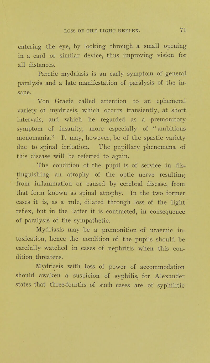 entering the eye, by looking through a small opening in a card or similar device, thus improving vision for all distances. Paretic mydriasis is an early symptom of general paralysis and a late manifestation of paralysis of the in- sane. Von Graefe called attention to an ephemeral variety of mydriasis, which occurs transiently, at short intervals, and which he regarded as a premonitory symptom of insanity, more especially of  ambitious monomania. It may, however, be of the spastic variety due to spinal irritation. The pupillary phenomena of this disease will be referred to again. The condition of the pupil is of service in dis- tinguishing an atrophy of the optic nerve resulting from inflammation or caused by cerebral disease, from that form known as spinal atrophy. In the two former cases it is, as a rule, dilated through loss of the light reflex, but in the latter it is contracted, in consequence of paralysis of the sympathetic. Mydriasis may be a premonition of uraemic in- toxication, hence the condition of the pupils should be carefully watched in cases of nephritis when this con- dition threatens. Mydriasis with loss of power of accommodation should awaken a suspicion of syphilis, for Alexander states that three-fourths of such cases are of syphilitic