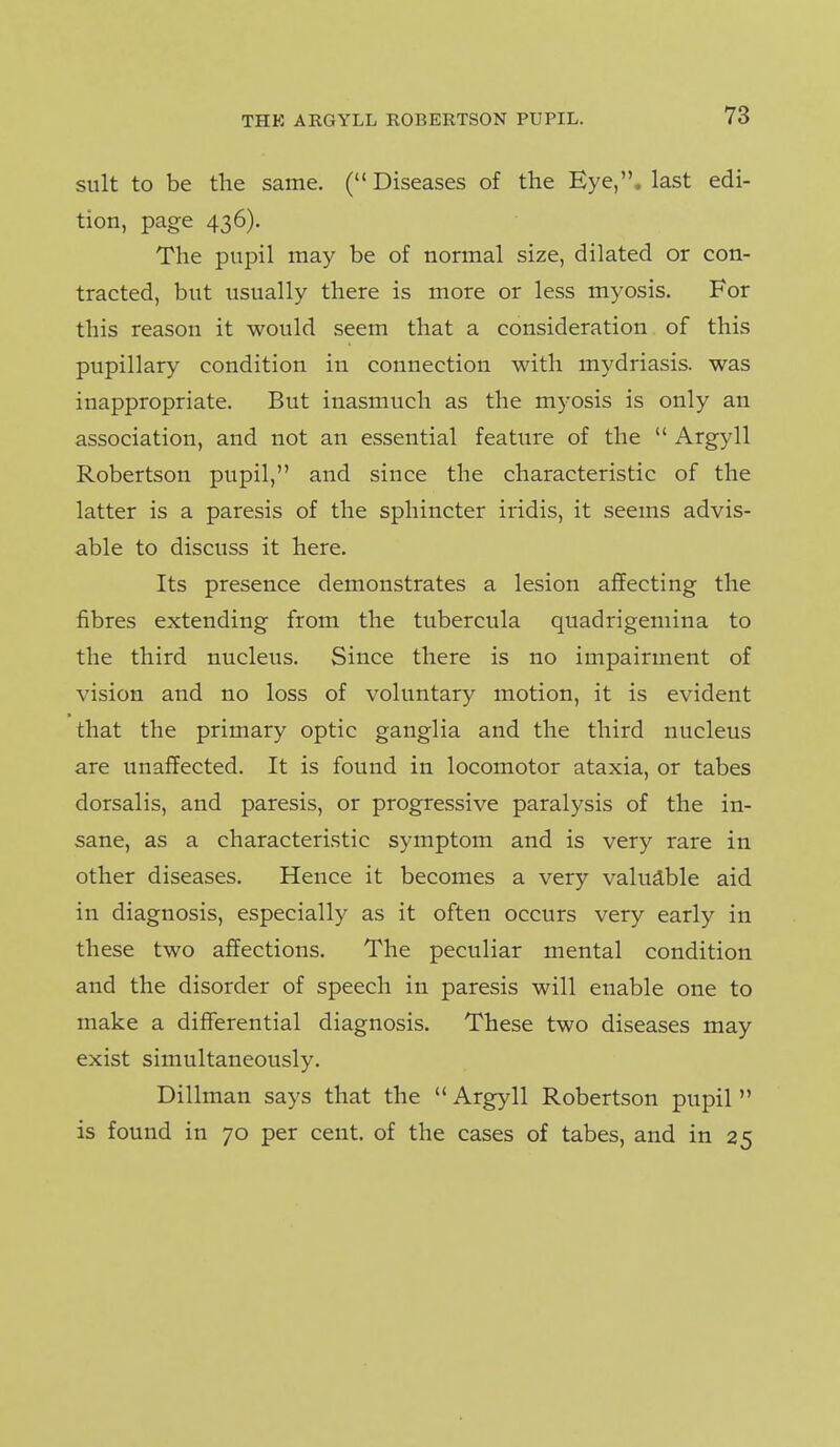 suit to be the same. ( Diseases of the Eye,, last edi- tion, page 436). The pupil may be of normal size, dilated or con- tracted, but usually there is more or less myosis. For this reason it would seem that a consideration of this pupillary condition in connection with mydriasis, was inappropriate. But inasmuch as the myosis is only an association, and not an essential feature of the  Argyll Robertson pupil, and since the characteristic of the latter is a paresis of the sphincter iridis, it seems advis- able to discuss it here. Its presence demonstrates a lesion affecting the fibres extending from the tubercula quadrigemina to the third nucleus. Since there is no impairment of vision and no loss of voluntary motion, it is evident that the primary optic ganglia and the third nucleus are unaffected. It is found in locomotor ataxia, or tabes dorsalis, and paresis, or progressive paralysis of the in- sane, as a characteristic symptom and is very rare in other diseases. Hence it becomes a very valuable aid in diagnosis, especially as it often occurs very early in these two affections. The peculiar mental condition and the disorder of speech in paresis will enable one to make a differential diagnosis. These two diseases may exist simultaneously. Dillman says that the '* Argyll Robertson pupil  is found in 70 per cent, of the cases of tabes, and in 25