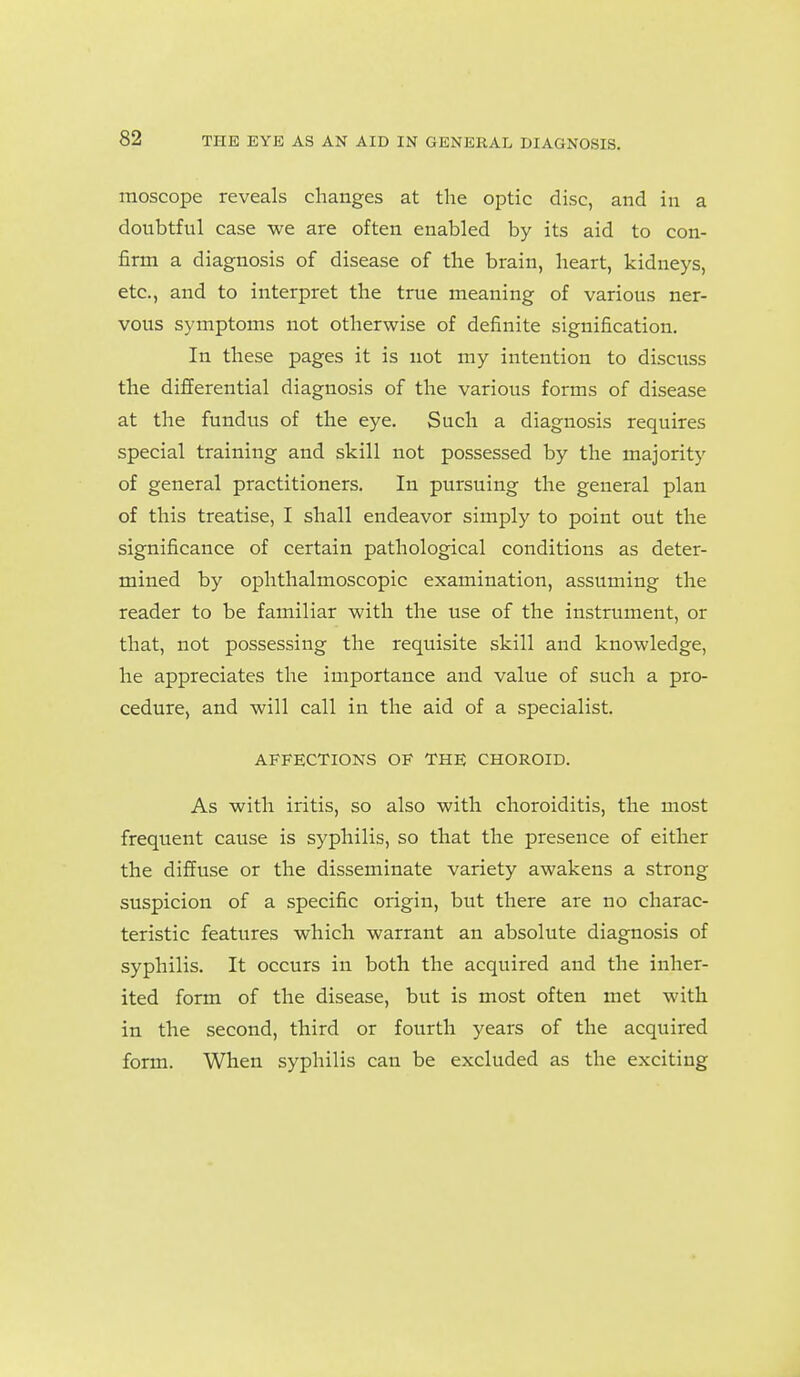 moscope reveals changes at the optic disc, and in a doubtful case we are often enabled by its aid to con- firm a diagnosis of disease of the brain, heart, kidneys, etc., and to interpret the true meaning of various ner- vous symptoms not otherwise of definite signification. In these pages it is not my intention to discuss the differential diagnosis of the various forms of disease at the fundus of the eye. Such a diagnosis requires special training and skill not possessed by the majority of general practitioners. In pursuing the general plan of this treatise, I shall endeavor simply to point out the significance of certain pathological conditions as deter- mined by ophthalmoscopic examination, assuming the reader to be familiar with the use of the instrument, or that, not possessing the requisite skill and knowledge, he appreciates the importance and value of such a pro- cedure, and will call in the aid of a specialist. AFFECTIONS OF THE CHOROID. As with iritis, so also with choroiditis, the most frequent cause is syphilis, so that the presence of either the diffuse or the disseminate variety awakens a strong suspicion of a specific origin, but there are no charac- teristic features which warrant an absolute diagnosis of syphilis. It occurs in both the acquired and the inher- ited form of the disease, but is most often met with in the second, third or fourth years of the acquired form. When syphilis can be excluded as the exciting