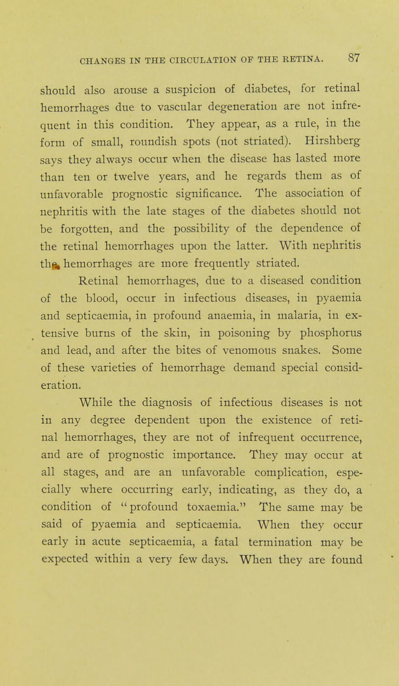 should also arouse a suspicion of diabetes, for retinal hemorrhages due to vascular degeneration are not infre- quent in this condition. They appear, as a rule, in the form of small, roundish spots (not striated). Hirshberg says they always occur when the disease has lasted more than ten or twelve years, and he regards them as of unfavorable prognostic significance. The association of nephritis with the late stages of the diabetes should not be forgotten, and the possibility of the dependence of the retinal hemorrhages upon the latter. With nephritis thifc hemorrhages are more frequently striated. Retinal hemorrhages, due to a diseased condition of the blood, occur in infectious diseases, in pyaemia and septicaemia, in profound anaemia, in malaria, in ex- tensive burns of the skin, in poisoning by phosphorus and lead, and after the bites of venomous snakes. Some of these varieties of hemorrhage demand special consid- eration. While the diagnosis of infectious diseases is not in any degree dependent upon the existence of reti- nal hemorrhages, they are not of infrequent occurrence, and are of prognostic importance. They may occur at all stages, and are an unfavorable complication, espe- cially where occurring early, indicating, as they do, a condition of profound toxaemia. The same may be said of pyaemia and septicaemia. When they occur early in acute septicaemia, a fatal termination may be expected within a very few days. When they are found