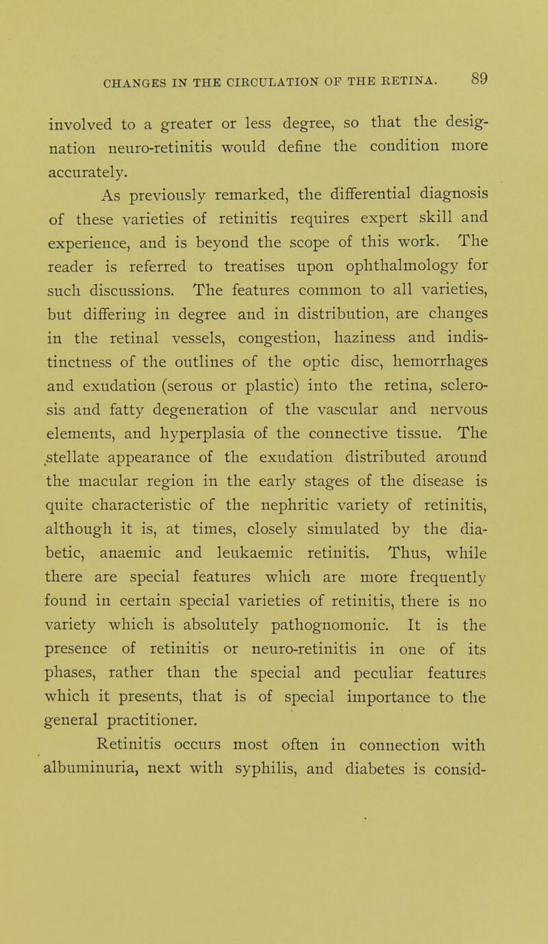 involved to a greater or less degree, so that the desig- nation neuro-retinitis would define the condition more accurately. As previously remarked, the differential diagnosis of these varieties of retinitis requires expert skill and experience, and is beyond the scope of this work. The reader is referred to treatises upon ophthalmology for such discussions. The features common to all varieties, but differing in degree and in distribution, are changes in the retinal vessels, congestion, haziness and indis- tinctness of the outlines of the optic disc, hemorrhages and exudation (serous or plastic) into the retina, sclero- sis and fatty degeneration of the vascular and nervous elements, and hyperplasia of the connective tissue. The stellate appearance of the exudation distributed around the macular region in the early stages of the disease is quite characteristic of the nephritic variety of retinitis, although it is, at times, closely simulated by the dia- betic, anaemic and leukaemic retinitis. Thus, while there are special features which are more frequently found in certain special varieties of retinitis, there is no variety which is absolutely pathognomonic. It is the presence of retinitis or neuro-retinitis in one of its phases, rather than the special and peculiar features which it presents, that is of special importance to the general practitioner. Retinitis occurs most often in connection with albuminuria, next with syphilis, and diabetes is consid-