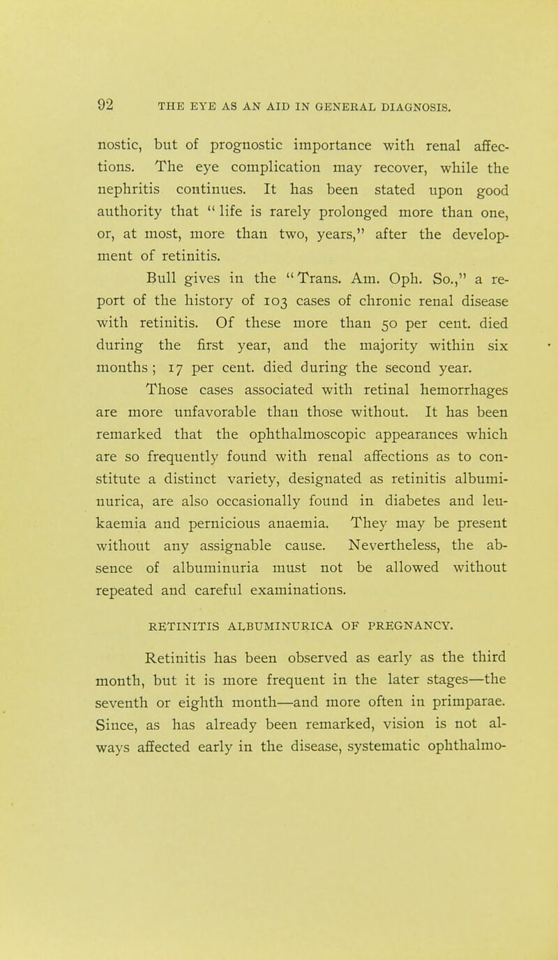 nostic, but of prognostic importance with renal affec- tions. The eye complication may recover, while the nephritis continues. It has been stated upon good authority that  life is rarely prolonged more than one, or, at most, more than two, years, after the develop- ment of retinitis. Bull gives in the Trans. Am. Oph. So., a re- port of the history of 103 cases of chronic renal disease with retinitis. Of these more than 50 per cent, died during the first year, and the majority within six months ; 17 per cent, died during the second year. Those cases associated with retinal hemorrhages are more unfavorable than those without. It has been remarked that the ophthalmoscopic appearances which are so frequently found with renal aflfections as to con- stitute a distinct variety, designated as retinitis albumi- nurica, are also occasionally found in diabetes and leu- kaemia and pernicious anaemia. They may be present without any assignable cause. Nevertheless, the ab- sence of albuminuria must not be allowed without repeated and careful examinations. RETINITIS ALBUMINURICA OF PREGNANCY. Retinitis has been observed as early as the third month, but it is more frequent in the later stages—the seventh or eighth month—and more often in primparae. Since, as has already been remarked, vision is not al- ways affected early in the disease, systematic ophthalmo-