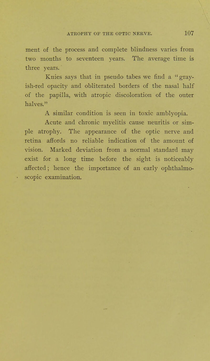 ment of the process and complete blindness varies from two months to seventeen years. The average time is three years. Knies says that in pseudo tabes we find a gray- ish-red opacity and obliterated borders of the nasal half of the papilla, with atropic discoloration of the outer halves. A similar condition is seen in toxic amblyopia. Acute and chronic myelitis cause neuritis or sim- ple atrophy. The appearance of the optic nerve and retina affords no reliable indication of the amount of vision. Marked deviation from a normal standard may exist for a long time before the sight is noticeably affected; hence the importance of an early ophthalmo- • scopic examination.