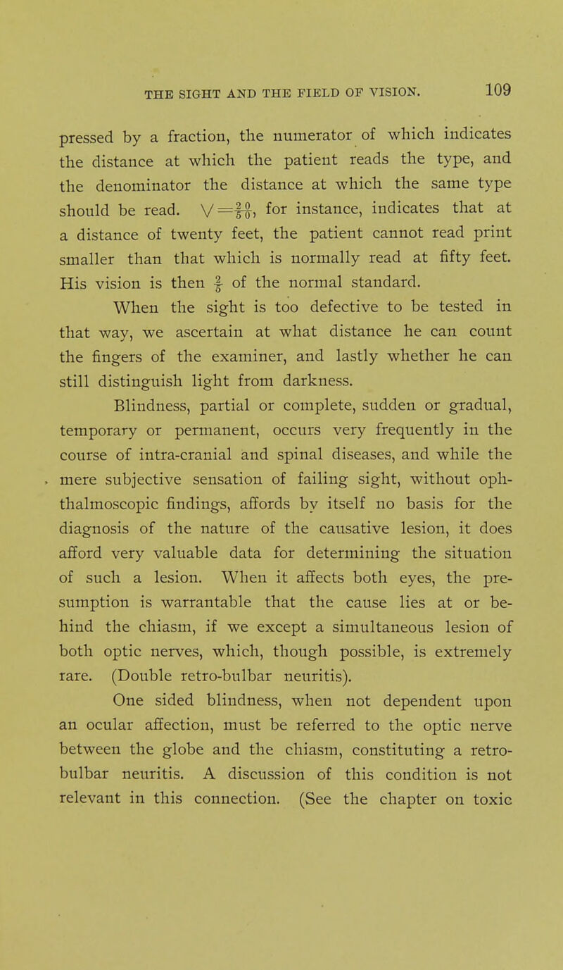 pressed by a fraction, the numerator of which indicates the distance at which the patient reads the type, and the denominator the distance at which the same type should be read. V=It) ^or instance, indicates that at a distance of twenty feet, the patient cannot read print smaller than that which is normally read at fifty feet. His vision is then f of the normal standard. When the sight is too defective to be tested in that way, we ascertain at what distance he can count the fingers of the examiner, and lastly whether he can still distinguish light from darkness. Blindness, partial or complete, sudden or gradual, temporary or permanent, occurs very frequently in the course of intra-cranial and spinal diseases, and while the . mere subjective sensation of failing sight, without oph- thalmoscopic findings, affords by itself no basis for the diagnosis of the nature of the causative lesion, it does afford very valuable data for determining the situation of such a lesion. When it affects both eyes, the pre- sumption is warrantable that the cause lies at or be- hind the chiasm, if we except a simultaneous lesion of both optic nerves, which, though possible, is extremely rare, (Double retro-bulbar neuritis). One sided blindness, when not dependent upon an ocular affection, must be referred to the optic nerve between the globe and the chiasm, constituting a retro- bulbar neuritis. A discussion of this condition is not relevant in this connection. (See the chapter on toxic