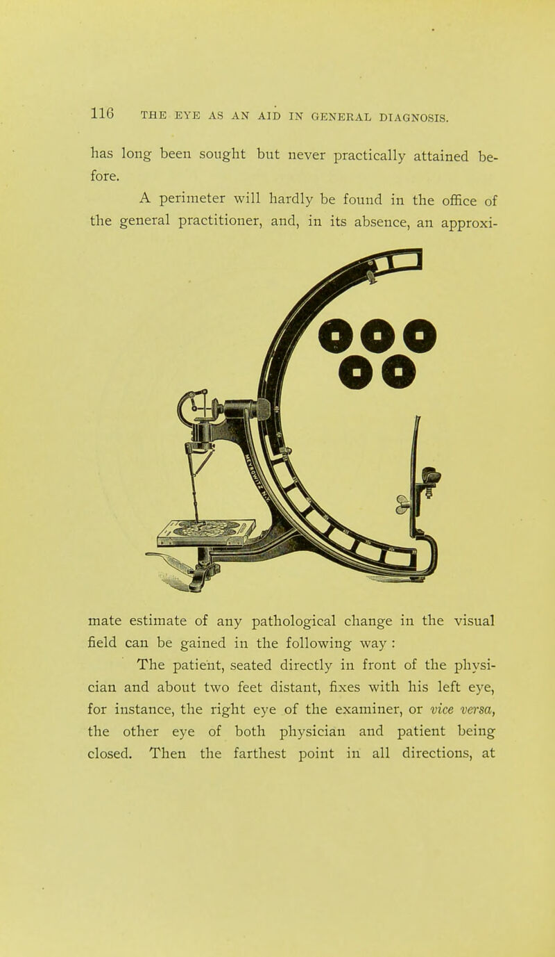 has long been sought but never practically attained be- fore. A perimeter will hardly be found in the office of the general practitioner, and, in its absence, an approxi- mate estimate of any pathological change in the visual field can be gained in the following way : The patient, seated directly in front of the physi- cian and about two feet distant, fixes with his left eye, for instance, the right eye of the examiner, or vice vei'sa, the other eye of both physician and patient being closed. Then the farthest point in all directions, at