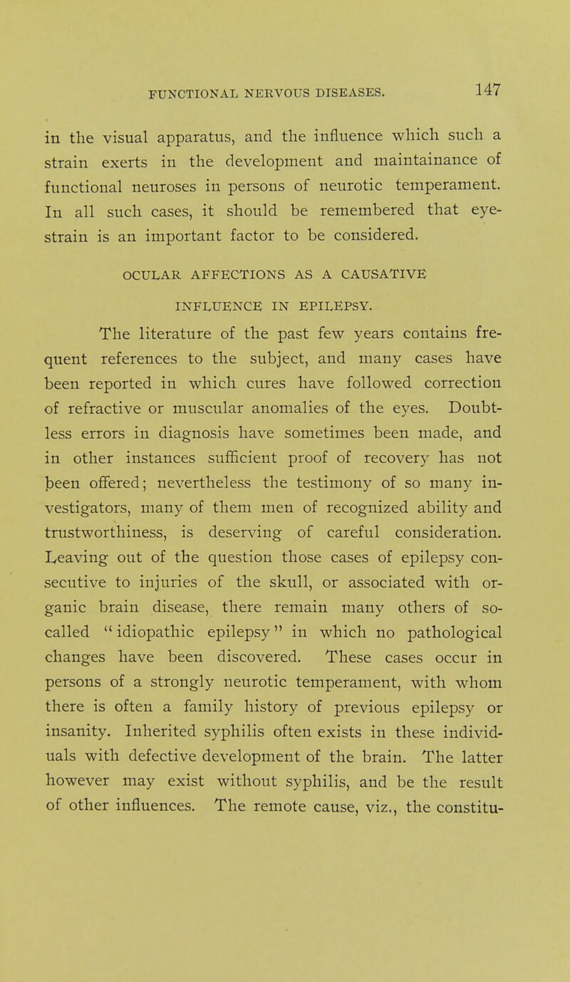 in the visual apparatus, and the influence which such a strain exerts in the development and maintainance of functional neuroses in persons of neurotic temperament. In all such cases, it should be remembered that eye- strain is an important factor to be considered. OCULAR AFFECTIONS AS A CAUSATIVE INFLUENCE IN EPILEPSY. The literature of the past few years contains fre- quent references to the subject, and many cases have been reported in which cures have followed correction of refractive or muscular anomalies of the eyes. Doubt- less errors in diagnosis have sometimes been made, and in other instances sufiicient proof of recovery has not jjeen offered; nevertheless the testimony of so many in- vestigators, many of them men of recognized ability and trustworthiness, is deserving of careful consideration. Leaving out of the question those cases of epilepsy con- secutive to injuries of the skull, or associated with or- ganic brain disease, there remain many others of so- called  idiopathic epilepsy in which no pathological changes have been discovered. These cases occur in persons of a strongly neurotic temperament, with whom there is often a family history of previous epilepsy or insanity. Inherited syphilis often exists in these individ- uals with defective development of the brain. The latter however may exist without syphilis, and be the result of other influences. The remote cause, viz., the constitu-