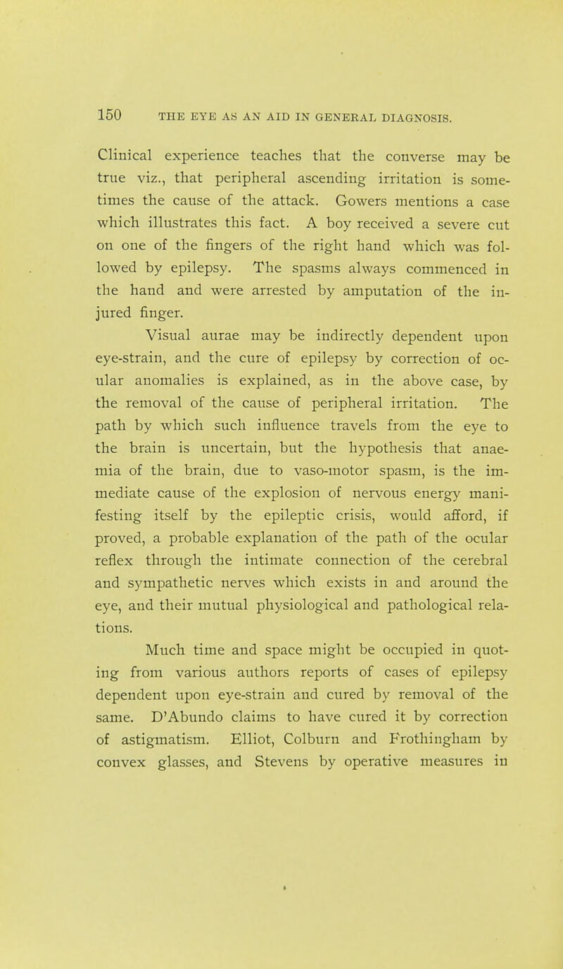 Clinical experience teaches that the converse may be true viz., that peripheral ascending irritation is some- times the cause of the attack. Gowers mentions a case which illustrates this fact. A boy received a severe cut on one of the fingers of the right hand which was fol- lowed by epilepsy. The spasms always commenced in the hand and were arrested by amputation of the in- jured finger. Visual aurae may be indirectly dependent upon eye-strain, and the cure of epilepsy by correction of oc- ular anomalies is explained, as in the above case, by the removal of the cause of peripheral irritation. The path by which such influence travels from the eye to the brain is uncertain, but the hypothesis that anae- mia of the brain, due to vaso-motor spasm, is the im- mediate cause of the explosion of nervous energy mani- festing itself by the epileptic crisis, would afford, if proved, a probable explanation of the path of the ocular reflex through the intimate connection of the cerebral and sympathetic nerves which exists in and around the eye, and their mutual physiological and pathological rela- tions. Much time and space might be occupied in quot- ing from various authors reports of cases of epilepsy dependent upon eye-strain and cured by removal of the same. D'Abundo claims to have cured it by correction of astigmatism. Elliot, Colburn and Frothingham by convex glasses, and Stevens by operative measures in