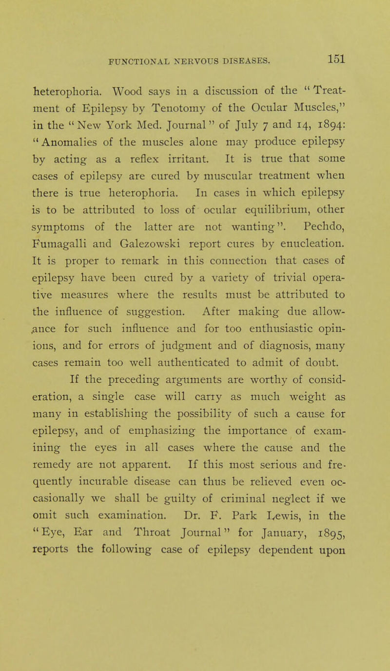 heterophoria. Wood says in a discussion of the  Treat- ment of Epilepsy by Tenotomy of the Ocular Muscles, in the New York Med. Journal of July 7 and 14, 1894: Anomalies of the muscles alone may produce epilepsy by acting as a reflex irritant. It is true that some cases of epilepsy are cured by muscular treatment when there is true heterophoria. In cases in which epilepsy is to be attributed to loss of ocular equilibrium, other symptoms of the latter are not wanting. Pechdo, Fumagalli and Galezowski report cures by enucleation. It is proper to remark in this connection that cases of epilepsy have been cured by a variety of trivial opera- tive measures where the results must be attributed to the influence of suggestion. After making due allow- .ance for such influence and for too enthusiastic opin- ions, and for errors of judgment and of diagnosis, many cases remain too well authenticated to admit of doubt. If the preceding arguments are worthy of consid- eration, a single case will carry as much weight as many in establishing the possibility of such a cause for epilepsy, and of emphasizing the importance of exam- ining the eyes in all cases where the cause and the remedy are not apparent. If this most serious and fre- quently incurable disease can thus be relieved even oc- casionally we shall be guilty of criminal neglect if we omit such examination. Dr. F. Park I^ewis, in the Eye, Ear and Throat Journal for January, 1895, reports the following case of epilepsy dependent upon