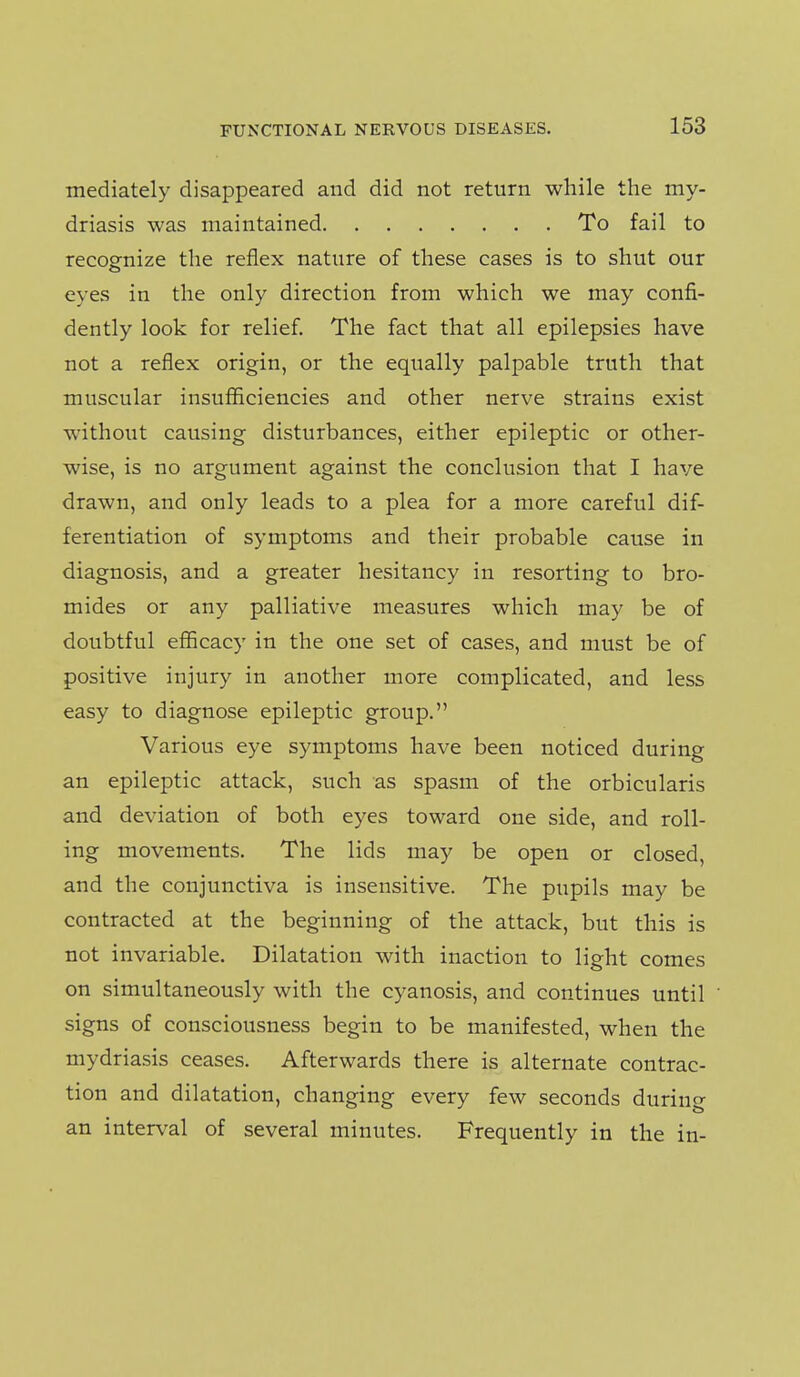 mediately disappeared and did not return while the my- driasis was maintained To fail to recognize the reflex nature of these cases is to shut our eyes in the only direction from which we may confi- dently look for relief. The fact that all epilepsies have not a reflex origin, or the equally palpable truth that muscular insufficiencies and other nerve strains exist without causing disturbances, either epileptic or other- wise, is no argument against the conclusion that I have drawn, and only leads to a plea for a more careful dif- ferentiation of symptoms and their probable cause in diagnosis, and a greater hesitancy in resorting to bro- mides or any palliative measures which may be of doubtful efficacy in the one set of cases, and must be of positive injury in another more complicated, and less easy to diagnose epileptic group. Various eye symptoms have been noticed during an epileptic attack, such as spasm of the orbicularis and deviation of both eyes toward one side, and roll- ing movements. The lids may be open or closed, and the conjunctiva is insensitive. The pupils may be contracted at the beginning of the attack, but this is not invariable. Dilatation with inaction to light comes on simultaneously with the cyanosis, and continues until signs of consciousness begin to be manifested, when the mydriasis ceases. Afterwards there is alternate contrac- tion and dilatation, changing every few seconds during an interval of several minutes. Frequently in the in-