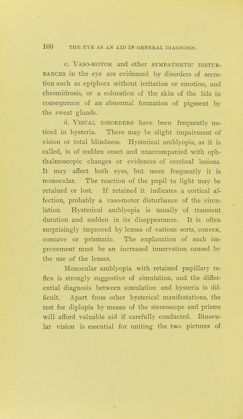 c. Vaso-motor and other sympathetic distur- bances in the eye are evidenced by disorders of secre- tion such as epiphora without irritation or emotion, and chromidrosis, or a coloration of the skin of the lids in consequence of an abnonnal formation of pigment by the sweat glands. d. Visual disorders have been frequently no- ticed in hysteria. There may be slight impairment of vision or total blindness. Hysterical amblyopia, as it is called, is of sudden onset and unaccompanied with oph- thalmoscopic changes or evidences of cerebral lesions. It may aSect both eyes, but more frequently it is monocular. The reaction of the pupil to light may be retained or lost. If retained it indicates a cortical af- fection, probably a vaso-motor disturbance of the circu- lation. Hysterical amblyopia is usually of transient duration and sudden in its disappearance. It is often surprisingly improved by lenses of various sorts, convex, concave or prismatic. The explanation of such im- provement must be an increased innervation caused by the use of the lenses. Monocular amblyopia with retained pupillary re- flex is strongly suggestive of simulation, and the differ- ential diagnosis between simulation and hysteria is dif- ficult. Apart from other hysterical manifestations, the test for diplopia by means of the stereoscope and prisms will afford valuable aid if carefully conducted. Binocu- lar vision is essential for uniting the two pictures of