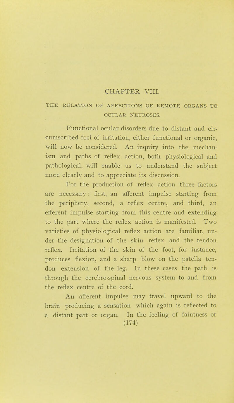 CHAPTER VIII. THE RELATION OF AFFECTIONS OF REMOTE ORGANS TO OCULAR NEUROSES. Functional ocular disorders due to distant and cir- cumscribed foci of irritation, either functional or organic, will now be considered. An inquiry into the mechan- ism and paths of reflex action, both physiological and pathological, will enable us to understand the subject more clearly and to appreciate its discussion. For the production of reflex action three factors are necessary : first, an afferent impulse starting from the peripher)', second, a reflex centre, and third, an efferent impulse starting from this centre and extending to the part where the reflex action is manifested. Two varieties of physiological reflex action are familiar, un- der the designation of the skin reflex and the tendon reflex. Irritation of the skin of the foot, for instance, produces flexion, and a sharp blow on the patella ten- don extension of the leg. In these cases the path is through the cerebro-spinal nervous system to and from the reflex centre of the cord. An afferent impulse may travel upward to the brain producing a sensation which again is reflected to a distant part or organ. In the feeling of faintness or