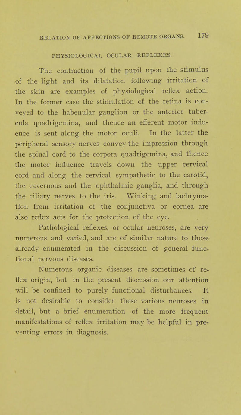 PHYSIOLOGICAL OCULAR REFLEXES. The contraction of the pupil upon the stimulus of the light and its dilatation following irritation of the skin are examples of physiological reflex action. In the former case the stimulation of the retina is con- veyed to the habenular ganglion or the anterior tuber- cula quadrigemina, and thence an efferent motor influ- ence is sent along the motor oculi. In the latter the peripheral sensory nerves convey the impression through the spinal cord to the corpora quadrigemina, and thence the motor influence travels down the upper cervical cord and along the cervical sympathetic to the carotid, the cavernous and the ophthalmic ganglia, and through the ciliary nerves to the iris. Winking and lachryma- tfon from irritation of the conjunctiva or cornea are also reflex acts for the protection of the eye. Pathological reflexes, or ocular neuroses, are very numerous and varied, and are of similar nature to those already enumerated in the discussion of general func- tional nervous diseases. Numerous organic diseases are sometimes of re- flex origin, but in the present discussion our attention will be confined to purely functional disturbances. It is not desirable to consider these various neuroses in detail, but a brief enumeration of the more frequent manifestations of reflex irritation may be helpful in pre- venting errors in diagnosis. •