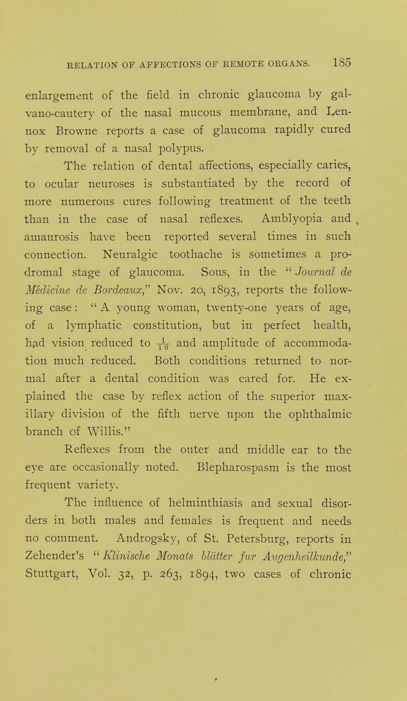 enlargement of the field in chronic glaucoma by gal- vano-cautery of the nasal mucous membrane, and lycn- nox Browne reports a case of glaucoma rapidly cured by removal of a nasal polypus. The relation of dental affections, especially caries, to ocular neuroses is substantiated by the record of more numerous cures following treatment of the teeth than in the case of nasal reflexes. Amblyopia and ^ amaurosis have been reported several times in such connection. Neuralgic toothache is sometimes a pro- dromal stage of glaucoma. Sous, in the  Journal de Medicine de Bordeaux, Nov. 20, 1893, reports the follow- ing case:  A young woman, twenty-one years of age, of a lymphatic constitution, but in perfect health, h^d vision reduced to and amplitude of accommoda- tion much reduced. Both conditions returned to nor- mal after a dental condition was cared for. He ex- plained the case by reflex action of the superior max- illary division of the fifth nerve upon the ophthalmic branch of Willis. Reflexes from the outer and middle ear to the eye are occasionally noted. Blepharospasm is the most frequent variety. The influence of helminthiasis and sexual disor- ders in both males and females is frequent and needs no comment. Androgsky, of St. Petersburg, reports in Zehender's  Klinische Monats blatter fur Augenheilkunde, Stuttgart, Vol. 32, p. 263, 1894, two cases of chronic 0