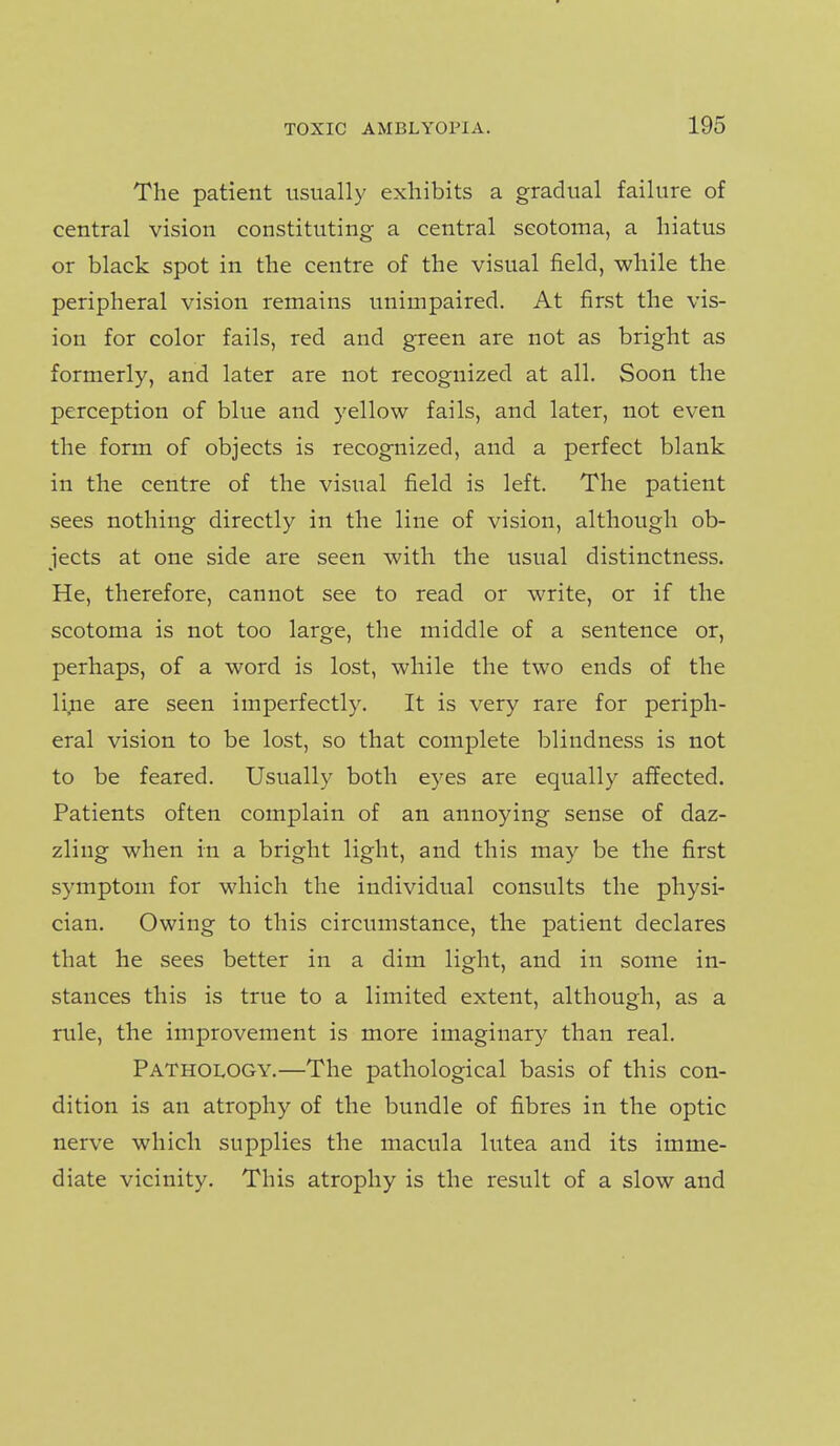 The patient usually exhibits a gradual failure of central vision constituting a central scotoma, a hiatus or black spot in the centre of the visual field, while the peripheral vision remains unimpaired. At first the vis- ion for color fails, red and green are not as bright as formerly, and later are not recognized at all. Soon the perception of blue and yellow fails, and later, not even the form of objects is recognized, and a perfect blank in the centre of the visual field is left. The patient sees nothing directly in the line of vision, although ob- jects at one side are seen with the usual distinctness. He, therefore, cannot see to read or write, or if the scotoma is not too large, the middle of a sentence or, perhaps, of a word is lost, while the two ends of the li,ne are seen imperfectly. It is very rare for periph- eral vision to be lost, so that complete blindness is not to be feared. Usually both eyes are equally affected. Patients often complain of an annoying sense of daz- zling when in a bright light, and this may be the first symptom for which the individual consults the physi- cian. Owing to this circumstance, the patient declares that he sees better in a dim light, and in some in- stances this is true to a limited extent, although, as a rule, the improvement is more imaginary than real. Pathology.—The pathological basis of this con- dition is an atrophy of the bundle of fibres in the optic nerve which supplies the macula lutea and its imme- diate vicinity. This atrophy is the result of a slow and