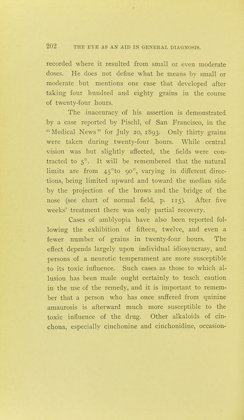 recorded where it resulted from small or even moderate doses. He does not define what he means by small or moderate but mentions one case that developed after taking four hundred and eight)^ grains in the course of twenty-four hours. The inaccuracy of his assertion is demonstrated by a case reported by Pischl, of San Francisco, in the Medical News for July 20, 1893. Only thirty grains were taken during twenty-four hours. While central vision was but slightly affected, the fields were con- tracted to 5°. It will be remembered that the natural limits are from 45°to 90°, varying in different direc- tions, being limited upward and toward the median side by the projection of the brows and the bridge of the nose (see chart of normal field, p. 115). After five weeks' treatment there was only partial recovery. Cases of amblyopia have also been reported fol- lowing the exhibition of fifteen, twelve, and even a fewer number of grains in twenty-four hours. The effect depends largely upon individual idiosyncrasy, and persons of a neurotic temperament are more susceptible to its toxic infliience. Such cases as those to which al- lusion has been made ought certainly to teach caution in the use of the remedy, and it is important to remem- ber that a person who has once suffered from quinine amaurosis is afterward much more susceptible to the toxic influence of the drug. Other alkaloids of cin- chona, especially cinchonine and cinchonidine, occasion-