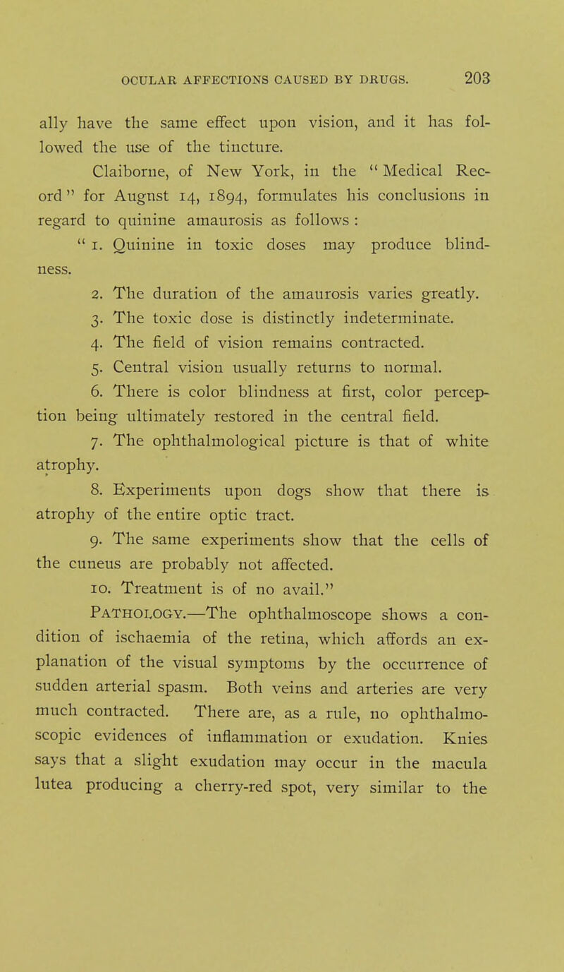 ally have the same effect upon vision, and it has fol- lowed the use of the tincture. Claiborne, of New York, in the  Medical Rec- ord for August 14, 1894, formulates his conclusions in regard to quinine amaurosis as follows :  I. Quinine in toxic doses may produce blind- ness. 2. The duration of the amaurosis varies greatly. 3. The toxic dose is distinctly indeterminate. 4. The field of vision remains contracted. 5. Central vision usually returns to normal. 6. There is color blindness at first, color percep- tion being ultimately restored in the central field. 7. The ophthalmological picture is that of white atrophy. 8. Experiments upon dogs show that there is atrophy of the entire optic tract. 9. The same experiments show that the cells of the cuneus are probably not affected. ID. Treatment is of no avail. Pathology.—The ophthalmoscope shows a con- dition of ischaemia of the retina, which affords an ex- planation of the visual symptoms by the occurrence of sudden arterial spasm. Both veins and arteries are very much contracted. There are, as a rule, no ophthalmo- scopic evidences of inflammation or exudation. Knies says that a slight exudation may occur in the macula lutea producing a cherry-red spot, very similar to the