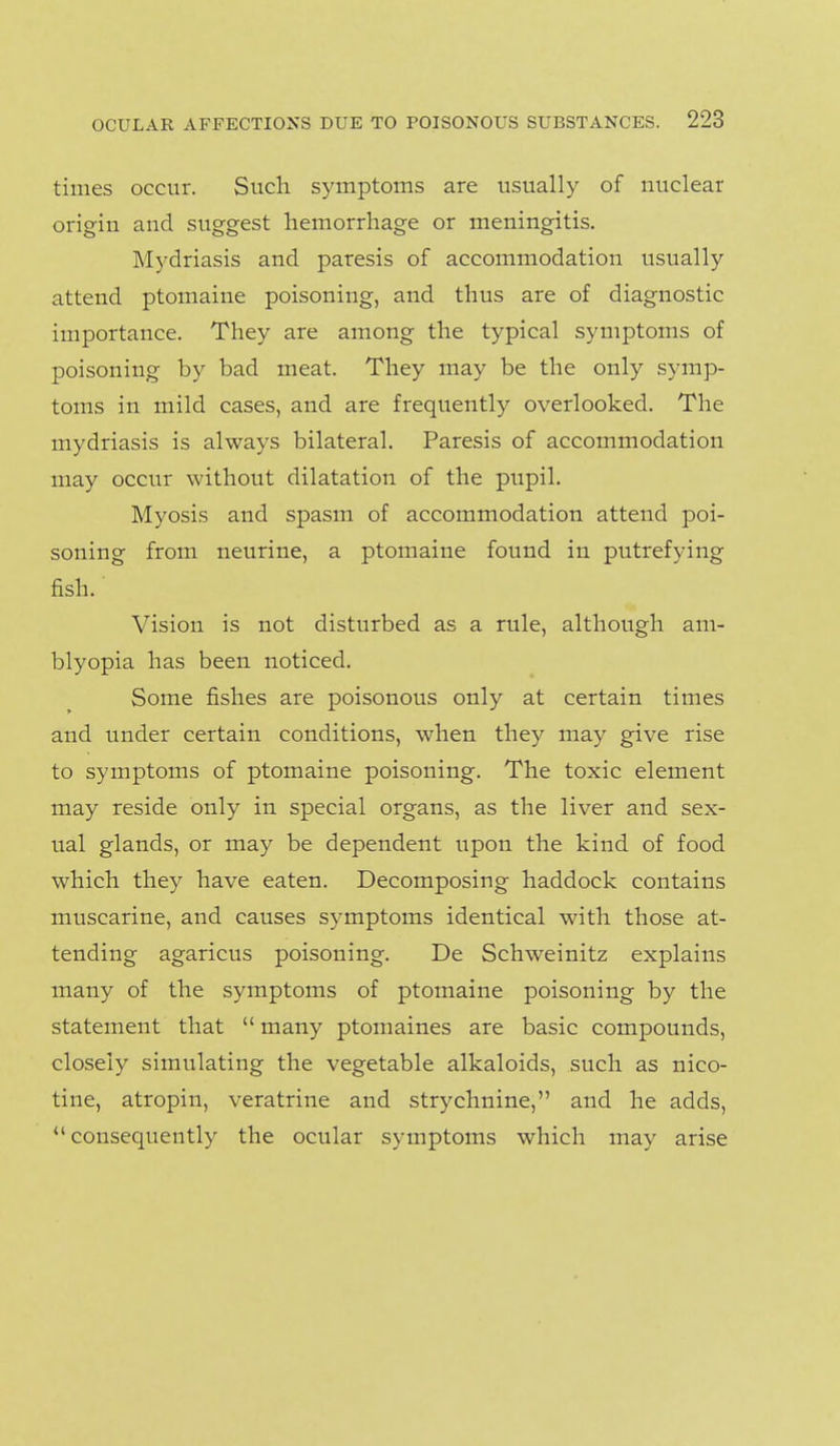 times occur. Such symptoms are usually of nuclear origin and suggest hemorrhage or meningitis. Mydriasis and paresis of accommodation usually attend ptomaine poisoning, and thus are of diagnostic importance. They are among the typical symptoms of poisoning by bad meat. They may be the only symp- toms in mild cases, and are frequently overlooked. The mydriasis is always bilateral. Paresis of accommodation may occur without dilatation of the pupil. Myosis and spasm of accommodation attend poi- soning from neurine, a ptomaine found in putrefying fish. Vision is not disturbed as a rule, although am- blyopia has been noticed. Some fishes are poisonous only at certain times and under certain conditions, when they may give rise to symptoms of ptomaine poisoning. The toxic element may reside only in special organs, as the liver and sex- ual glands, or may be dependent upon the kind of food which they have eaten. Decomposing haddock contains muscarine, and causes symptoms identical with those at- tending agaricus poisoning. De Schweinitz explains many of the symptoms of ptomaine poisoning by the statement that  many ptomaines are basic compounds, closely simulating the vegetable alkaloids, such as nico- tine, atropin, veratrine and strychnine, and he adds, consequently the ocular symptoms which may arise