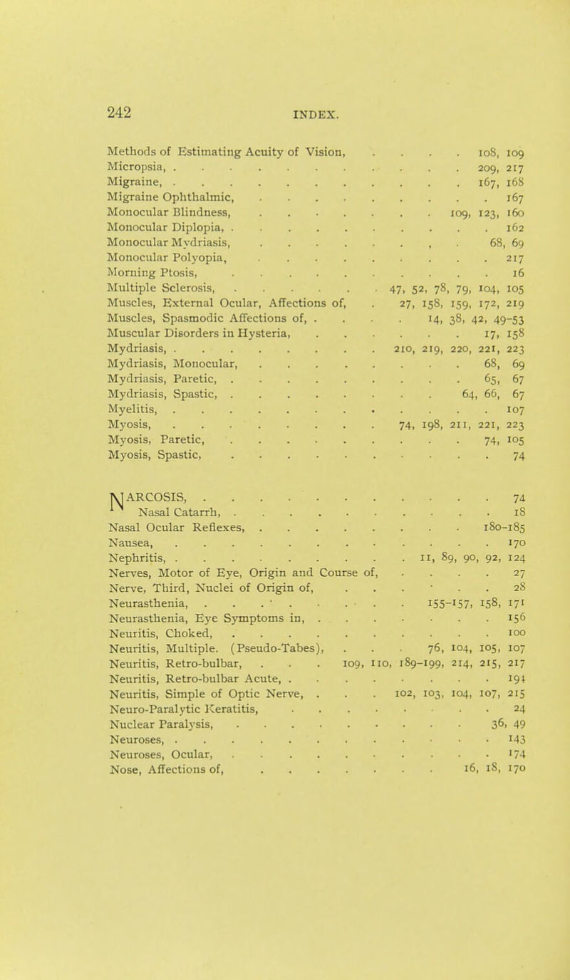 Methods of Estimating Acuity of Vision io8, 109 Micropsia 209, 217 Migraine, 167, 16S Migraine Ophthalmic, 167 Monocular Blindness, 109, 123, 160 Monocular Diplopia, . 162 Monocular Mydriasis, , . 68, 69 Monocular Polyopia, . . . . . . . .217 Morning Ptosis, 16 Multiple Sclerosis, 47> 52, 78, 79, 104, 105 Muscles, External Ocular, Affections of, . 27, 158, 159, 172, 219 Muscles, Spasmodic Affections of 14, 38, 42, 49-53 Muscular Disorders in Hysteria, . . . . . 17, 158 Mydriasis, 210, 219, 220, 221, 223 Mydriasis, Monocular 68, 69 Mydriasis, Paretic 65, 67 Mydriasis, Spastic, 64, 66, 67 Myelitis, 107 Myosis, 74, 198, 211, 221, 223 Myosis, Paretic, 74, 105 Myosis, Spastic, 74 TVIARCOSIS 74 Nasal Catarrh 18 Nasal Ocular Reflexes, 180-185 Nausea, ........ .... 170 Nephritis, 11, 89, 90, 92, 124 Nerves, Motor of Eye, Origin and Course of, .... 27 Nerve, Third, Nuclei of Origin of, 28 Neurasthenia, . . . • . . . . iS5-'S7i 158, I7' Neurasthenia, Eye Symptoms in, 156 Neuritis, Choked 100 Neuritis, Multiple. (Pseudo-Tabes), ... 76, 104, 105, 107 Neuritis, Retro-bulbar, . . . 109, no, 189-199, 214, 215, 217 Neuritis, Retro-bulbar Acute . .19 + Neuritis, Simple of Optic Nerve, . . . 102, 103, 104, 107, 215 Neuro-Paralytic Keratitis, 24 Nuclear Paralysis, 36. 49 Neuroses i43 Neuroses, Ocular, '74 Nose, Affections of, 16, 18, 170